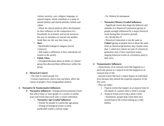 culture, ancestry, race, religion, language, or
natural origins, which contribute to a sense of
shared identity and shared attitudes, beliefs and
values.
- Ethnic & cultural patterns affect development
by their influence on the composition of a
household, its economic and social resources,
the way its members act toward one another,
foods they eat, the way they learn, etc.
○ Race
- Identifiable biological category (social
construct)
- Still makes a difference in how individuals are
treated in the society
○ Ethnic Gloss
- Overgeneralization about an ethnic or cultural
group that obscures/blurs differences within the
group
● Historical Context
- The time in which people live
- Certain experiences, tied to time and place, affect the
course of people’s lives (longitudinal studies)
3. Normative & Nonnormative Influences
● Normative Influences - biological/environmental events
that affect many or most people in a society in similar
ways and events that touch only a certain individual.
○ Normative Age-Graded Influences
- Similar for people in a particular age group.
- Timing of biological events is fairly
predictable within a normal range
- Ex. Puberty & menopause
○ Normative History-Graded Influences
- Significant events that shape the behavior and
attitudes of a Historical Generation (group of
people strongly influenced by a major historical
event during their formative period)
- Ex. World War II
- Historical Generation is not the same as
Cohort (group of people born at about the same
time) as historical generation may contain more
than 1 cohort but cohorts are part of a historical
generation only if they experience major,
shaping historical events at a formative point in
their lives
● Nonnormative Influences
- characteristic of an unusual event that happens to a
particular person or a typical event that happens at an
unusual time of life
- unusual events that have a major impact on individual
lives because they disturb the expected sequence of the
life cycle
- They are either:
1. Typical events that happen at an atypical time of
life (death of a parent when a child is young)
2. Atypical events (surviving a plane crash)
- Sometimes, people help create their own
nonnormative life events (taking up a risky
hobby)
 