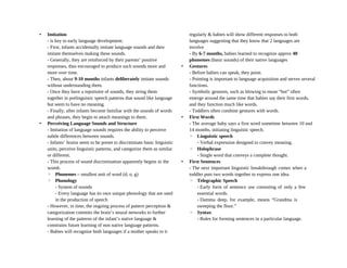 • Imitation
- is key to early language development.
- First, infants accidentally imitate language sounds and then
imitate themselves making these sounds.
- Generally, they are reinforced by their parents’ positive
responses, thus encouraged to produce such sounds more and
more over time.
- Then, about 9-10 months infants deliberately imitate sounds
without understanding them.
- Once they have a reportoire of sounds, they string them
together in prelinguistic speech patterns that sound like language
but seem to have no meaning.
- Finally, after infants become familiar with the sounds of words
and phrases, they begin to attach meanings to them.
• Perceiving Language Sounds and Structure
- Imitation of language sounds requires the ability to perceive
subtle differences between sounds.
- Infants’ brains seem to be preset to discriminate basic linguistic
units, perceive linguistic patterns, and categorize them as similar
or different.
- This process of sound discrimination apparently begins in the
womb.
◦ Phonemes – smallest unit of word (d, o, g)
◦ Phonology
- System of sounds
- Every language has its own unique phonology that are used
in the production of speech
- However, in time, the ongoing process of pattern perception &
categorization commits the brain’s neural networks to further
learning of the patterns of the infant’s native language &
constrains future learning of non native language patterns.
- Babies will recognize both languages if a mother speaks to it
regularly & babies will show different responses to both
languages suggesting that they know that 2 languages are
involve
- By 6-7 months, babies learned to recognize approx 40
phonemes (basic sounds) of their native languages
• Gestures
- Before babies can speak, they point.
- Pointing is important to language acquisition and serves several
functions.
- Symbolic gestures, such as blowing to mean “hot” often
emerge around the same time that babies say their first words,
and they function much like words.
- Toddlers often combine gestures with words.
• First Words
- The average baby says a first word sometime between 10 and
14 months, initiating linguistic speech.
◦ Linguistic speech
- Verbal expression designed to convey meaning.
◦ Holophrase
- Single word that conveys a complete thought.
• First Sentences
- The next important linguistic breakthrough comes when a
toddler puts two words together to express one idea.
◦ Telegraphic Speech
- Early form of sentence use consisting of only a few
essential words.
- Damma deep, for example, means “Grandma is
sweeping the floor.”
◦ Syntax
- Rules for forming sentences in a particular language.
 
