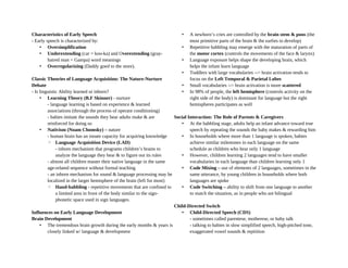 Characteristics of Early Speech
- Early speech is characterized by:
• Oversimplification
• Underextending (car = koo-ka) and Overextending (gray-
haired man = Gampa) word meanings
• Overregularizing (Daddy goed to the store).
Classic Theories of Language Acquisition: The Nature-Nurture
Debate
- Is linguistic Ability learned or inborn?
• Learning Theory (B.F Skinner) - nurture
- language learning is based on experience & learned
associations (through the process of operant conditioning)
- babies imitate the sounds they hear adults make & are
reinforced for doing so
• Nativism (Noam Chomsky) – nature
- human brain has an innate capacity for acquiring knowledge
◦ Language Acquisition Device (LAD)
- inborn mechanism that programs children’s brains to
analyze the language they hear & to figure out its rules
- almost all children master their native language in the same
age-related sequence without formal teaching
- an inborn mechanism for sound & language processing may be
localized in the larger hemisphere of the brain (left for most)
◦ Hand-babbling - repetitive movements that are confined to
a limited area in front of the body similar to the sign-
phonetic space used in sign languages.
Influences on Early Language Development
Brain Development
• The tremendous brain growth during the early months & years is
closely linked w/ language & development
• A newborn’s cries are controlled by the brain stem & pons (the
most primitive parts of the brain & the earlies to develop)
• Repetitive babbling may emerge with the maturation of parts of
the motor cortex (controls the movements of the face & larynx)
• Language exposure helps shape the developing brain, which
helps the infant learn language
• Toddlers with large vocabularies --> brain activation tends to
focus on the Left Temporal & Parietal Lobes
• Small vocabularies --> brain activation is more scattered
• In 98% of people, the left hemisphere (controls activity on the
right side of the body) is dominant for language but the right
hemispheres participates as well
Social Interaction: The Role of Parents & Caregivers
• At the babbling stage, adults help an infant advance toward true
speech by repeating the sounds the baby makes & rewarding him
• In households where more than 1 language is spoken, babies
achieve similar milestones in each language on the same
schedule as children who hear only 1 language
• However, children learning 2 languages tend to have smaller
vocabularies in each language than children learning only 1
• Code Mixing – use of elements of 2 languages, sometimes in the
same utterance, by young children in households where both
languages are spoke
• Code Switching – ability to shift from one language to another
to match the situation, as in people who are bilingual
Child-Directed Switch
• Child-Directed Speech (CDS)
- sometimes called parentese, motherese, or baby talk
- talking to babies in slow simplified speech, high-pitched tone,
exaggerated vowel sounds & repitition
 