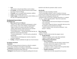 • Girls
- less reactive to stress & more likely to survive infancy
• 9-12 months: can tell the difference between male & female
faces (basis of hair & clothing)
• 19 months: start to use gender labels (mommies, daddies)
• 2 years: associate gender-typical toys
• Gender-typing – socialization process by which children, at an
early age, learn appropriate gender roles
Developmental Issues in Infancy
Developing Trust
• Basic Sense of Trust Vs Mistrust
- Erikson’s first stage in psychosocial development in which
infants develop a sense of the reliability of people/objects
- begins in infancy & continues until about 18 months
- ideally, babies develop a balance between trust (intimate
relationships) & mistrust (protect themselves)
- if trust predominates --> develop hope & belief that they can
fulfill their needs & obtain their desires
- if mistrust predominates --> view the world as unfriendly &
unpredictable
- Critical element in developing trust: sensitive, responsive,
consistent caregiving
• Feeding – setting for establishin the right mix of trust & mistrust
Developing Attachment
Attachment
- reciprocal, enduring emotional tie between an infant & a caregiver,
each of whom contributes to the quality of relationship
- evolutionary: attachments have adaptive value for babies, ensuring that
their psychosocial & physical needs will be met
- ethological: infants & parents are biologically predisposed to become
attached to each other & it promotes a baby’s survival
John Bowlby
- pioneer in the study of bonding in animals
- from his knowledge of Harlow’s work w/ monkeys, he became
convinced of the mother-baby bond & warned against separating mother
& baby without providing good substitute care
- attachment styles are the result of repeated interactions w/ a caregiver
- ex. Cry --> mother responds quickly = baby forms expectation
• Working models
- sets of expectation that became the blueprint for the dynamics
of the relationship
- if the mother changes the behavior repeatedly, baby may revise
the model & security attachment may change
- related to Erikson’s basic trust (secure attachment = trust,
insecure = mistrust)
Mary Ainsworth
- student of Bowlby
- diagnostic: what the infant do when the caregiver returns
• Strange Situation
- laboratory technique used to study infant attachment
- applies to children aged 10 to 24 months
3 Main Patterns of Attachment:
◦ Secure Attachment
- an infant cries/protests when the primary caregiver leaves
& actively seeks out the caregiver on his/her return
- flexible & resilient in the face of stress
- sometimes cry when a caregiver leaves but quickly obtain
the comfort once the caregiver returns
◦ Avoidant Attachment
- infant rarely cries when separated from the primary
 