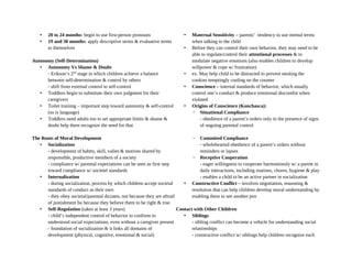 • 20 to 24 months: begin to use first-person pronouns
• 19 and 30 months: apply descriptive terms & evaluative terms
to themselves
Autonomy (Self-Determination)
• Autonomy Vs Shame & Doubt
- Erikson’s 2nd
stage in which children achieve a balance
between self-determination & control by others
- shift from external control to self-control
• Toddlers begin to substitute their own judgment for their
caregivers
• Toilet training – important step toward autonomy & self-control
(so is language)
• Toddlers need adults too to set appropriate limits & shame &
doubt help them recognize the need for that
The Roots of Moral Development
• Socialization
- development of habits, skill, valies & motives shared by
responsible, productive members of a society
- compliance w/ parental expectations can be seen as first step
toward compliance w/ societel standards
• Internalization
- during socialization, process by which children accept societal
standards of conduct as their own
- they obey societal/parental dictates, not because they are aftraif
of punishment bu because they believe them to be right & true
• Self-Regulation (takes at least 3 years)
- child’s independent control of behavior to conform to
understood social expectations, even without a caregiver present
- foundation of socialization & it links all domains of
development (physical, cognitive, emotional & social)
• Maternal Sensitivity – parents’ tendency to use mental terms
when talking to the child
• Before they can control their own behavior, they may need to be
able to regulate/control their attentional processes & to
modulate negative emotions (also enables children to develop
willpower & cope w/ frustration)
• ex. May help child to be distracted to prevent stealing the
cookies temptingly cooling on the counter
• Conscience – internal standards of behavior, which usually
control one’s conduct & produce emotional discomfot when
violated
• Origins of Conscience (Konchasca):
◦ Situational Compliance
- obedience of a parent’s orders only in the presence of signs
of ongoing parental control
◦ Commited Compliance
- wholehearted obedience of a parent’s orders without
reminders or lapses
◦ Receptive Cooperation
- eager willingness to cooperate harmoniously w/ a parent in
daily interactions, including routines, chores, hygiene & play
- enables a child to be an active partner in socialization
• Constructive Conflict – involves negotiation, reasoning &
resolution that can help children develop moral understanding by
enabling them to see another pov
Contact with Other Children
• Siblings
- sibling conflict can become a vehicle for understanding social
relationships
- constructive conflict w/ siblings help children recognize each
 