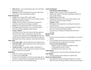 • Sleep Terrors – occur mostly between ages 3 & 13 and affect
boys more than girls
• Enuresis that persist beyond ages 8-10 may be a sign of poor
self-concept or other psychological problems
Brain Development
• 3 years: brain is approx 90% of adult weight
• 3-6 years: most rapid brain growth occurs in frontal areas that
regulate planning & goal setting
• 4 years: density of synapses in prefrontal cortex peaks &
myelination of pathways for hearing is completed
• 6 years: brain has attained about 95% of its peak volume
• 6-11 years: rapid brain growth occurs in areas that support
associative thinking, language & spatial relations
• Corpus Callosum
- thick band of nerve fibers that connects both hemispheres of
the brain & allows them to communicate with each other
- continues to be myelinized until 15 years old allowing more
rapid & efficient integration between hemispheres & improved
coordination of the senses, attention, arousal, speech & hearing
Motor Skills
• Gross motor skills – physical skills that involve large muscles
• Fine motor skills – physical skills that involve small muscles &
eye-hand coordination
• Systems of action – increasingly complex combinations of
skills, which permit a wider or more precise range of movement
& more control of the environment
Handedness
• Preference for using a particular hand
• Evident by about 3 years old
• Because the left hemisphere of the brain (controls right side of
the body) is usually dominant, most people favor their right side
• Boys are more likely to be left-handed than girls
Artistic Development
Individualistic Model (Kellogg’s)
• 2 years: scribble in patterns (vertical & zigzag lines)
• 3 years: draw shapes & then begin combining the shapes into
more complex designs
• 4 and 5 years: pictorial stage
• Developmental sequence occurs by processes internal to the
child; the less adult involvement the better
Vygotsky’s View:
• Development of drawing skills is occurring in the context of
social interactions
• Children pick up the features of adult drawing that are within
their zone of proximal development (ZPD)
• They also learn by looking at & talking about each other’s
drawings
Health & Safety
Obesity
• Greatest increase in prevalence is among children in low-income
families
• Can be hereditary but the main factors driving the obesity are
environmental (calorie intake & lack of exercise)
3 Factors in Preventing Obesity:
◦ Regularly eating an evening meal together as family
◦ Getting adequate amounts of sleep
◦ Watching less than 2 hours of tv a day
Undernutrition
• Underlying cause in more than half of all deaths before age 5
Food Allergies
• Abnormal immune system response to a specific food
Deaths & Accidental Injuries
• Most deaths from injuries among preschoolers occur in home
(often from fires, drowning in bathtubs, suffocation, poisoning or
 