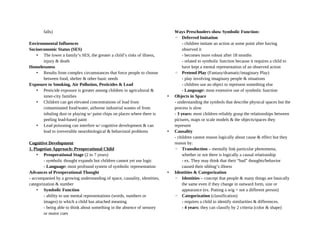 falls)
Environmental Influences
Socioeconomic Status (SES)
• The lower a family’s SES, the greater a child’s risks of illness,
injury & death
Homelessness
• Results from complex circumstances that force people to choose
between food, shelter & other basic needs
Exposure to Smoking, Air Pollution, Pesticides & Lead
• Pesticide exposure is greater among children in agricultural &
inner-city families
• Children can get elevated concentrations of lead from
contaminated food/water, airborne industrial wastes of from
inhaling dust or playing w/ paint chips on places where there is
peeling lead-based paint
• Lead poisoning can interfere w/ cognitive development & can
lead to irreversible neurobiological & behavioral problems
Cognitive Development
1. Piagetian Approach: Preoperational Child
• Preoperational Stage (2 to 7 years)
- symbolic thought expands but children cannot yet use logic
- Language: most profound system of symbolic representation
Advances of Preoperational Thought
- accompanied by a growing understanding of space, causality, identities,
categorization & number
• Symbolic Function
- ability to use mental representations (words, numbers or
images) to which a child has attached meaning
- being able to think about something in the absence of sensory
or motor cues
Ways Preschoolers show Symbolic Function:
◦ Deferred Imitation
- children imitate an action at some point after having
observed it
- becomes more robust after 18 months
- related to symbolic function because it requires a child to
have kept a mental representation of an observed action
◦ Pretend Play (Fantasy/dramatic/imaginary Play)
- play involving imaginary people & situations
- children use an object to represent something else
- Language: most extensive use of symbolic function
• Objects in Space
- understanding the symbols that describe physical spaces but the
process is slow
- 3 years: most children reliably grasp the relationships between
pictures, maps or scale models & the objects/spaces they
represent
• Causality
- children cannot reason logically about cause & effect but they
reason by:
◦ Transduction – mentally link particular phenomena,
whether or not there is logically a causal relationship
- ex. They may think that their “bad” thoughts/behavior
caused their sibling’s illness
• Identities & Categorization
◦ Identities – concept that people & many things are basically
the same even if they change in outward form, size or
appearance (ex. Putting a wig = not a different person)
◦ Categorization (classification)
- requires a child to identify similarities & differences.
- 4 years: they can classify by 2 criteria (color & shape)
 