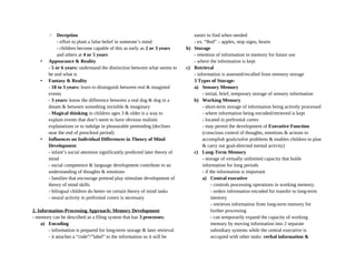 ◦ Deception
- effort to plant a false belief in someone’s mind
- children become capable of this as early as 2 or 3 years
and others at 4 or 5 years
• Appearance & Reality
- 5 or 6 years: understand the distinction between what seems to
be and what is
• Fantasy & Reality
- 18 to 3 years: learn to distinguish between real & imagined
events
- 3 years: know the difference between a real dog & dog in a
dream & between something invisible & imaginary
- Magical thinking in children ages 3 & older is a way to
explain events that don’t seem to have obvious realistic
explanations or to indulge in pleasurable pretending (declines
near the end of preschool period)
• Influences on Individual Differences in Theory of Mind
Development
- infant’s social attention significantly predicted later theory of
mind
- social competence & language development contribute to an
understanding of thoughts & emotions
- families that encourage pretend play stimulate development of
theory of mind skills
- bilingual children do better on certain theory of mind tasks
- neural activity in prefrontal cortex is necessary
2. Information-Processing Approach: Memory Development
- memory can be described as a filing system that has 3 processes:
a) Encoding
- information is prepared for long-term storage & later retrieval
- it attaches a “code”/”label” to the information so it will be
easier to find when needed
- ex. “Red” – apples, stop signs, hearts
b) Storage
- retention of information in memory for future use
- where the information is kept
c) Retrieval
- information is assessed/recalled from memory storage
3 Types of Storage:
a) Sensory Memory
- initial, brief, temporary storage of sensory information
b) Working Memory
- short-term storage of information being actively processed
- where information being encoded/retrieved is kept
- located in prefrontal cortex
- may permit the development of Executive Function
(conscious control of thoughts, emotions & actions to
accomplish goals/solve problems & enables children to plan
& carry out goal-directed mental activity)
c) Long-Term Memory
- storage of virtually unlimited capacity that holds
information for long periods
- if the information is important
a) Central executive
- controls processing operations in working memory.
- orders information encoded for transfer to long-term
memory
- retrieves information from long-term memory for
further processing
- can temporarily expand the capacity of working
memory by moving information into 2 separate
subsidiary systems while the central executive is
occupied with other tasks: verbal information &
 