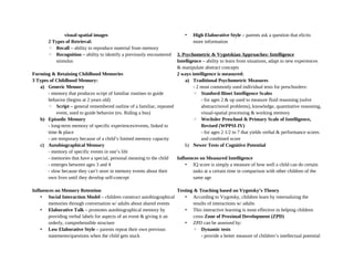 visual-spatial images
2 Types of Retrieval:
◦ Recall – ability to reproduce material from memory
◦ Recognition – ability to identify a previously encountered
stimulus
Forming & Retaining Childhood Memories
3 Types of Childhood Memory:
a) Generic Memory
- memory that produces script of familiar routines to guide
behavior (begins at 2 years old)
◦ Script – general remembered outline of a familiar, repeated
event, used to guide behavior (ex. Riding a bus)
b) Episodic Memory
- long-term memory of specific experiences/events, linked to
time & place
- are temporary because of a child’s limited memory capacity
c) Autobiographical Memory
- memory of specific events in one’s life
- memories that have a special, personal meaning to the child
- emerges between ages 3 and 4
- slow because they can’t store in memory events about their
own lives until they develop self-concept
Influences on Memory Retention
• Social Interaction Model – children construct autobiographical
memories through conversation w/ adults about shared events
• Elaborative Talk – promotes autobiographical memory by
providing verbal labels for aspects of an event & giving it an
orderly, comprehensible structure
• Low Elaborative Style – parents repeat their own previous
statements/questions when the child gets stuck
• High Elaborative Style – parents ask a question that elicits
more information
3. Psychometric & Vygotskian Approaches: Intelligence
Intelligence – ability to learn from situations, adapt to new experiences
& manipulate abstract concepts
2 ways intelligence is measured:
a) Traditional Psychometric Measures
- 2 most commonly used individual tests for preschoolers:
◦ Stanford-Binet Intelligence Scales
- for ages 2 & up used to measure fluid reasoning (solve
abstract/novel problems), knowledge, quantitative reasoning,
visual-spatial processing & working memory
◦ Wechsler Preschool & Primary Scale of Intelligence,
Revised (WPPSI-IV)
- for ages 2 1/2 to 7 that yields verbal & performance scores
and combined score
b) Newer Tests of Cognitive Potential
Influences on Measured Intelligence
• IQ score is simply a measure of how well a child can do certain
tasks at a certain time in comparison with other children of the
same age
Testing & Teaching based on Vygotsky’s Theory
• According to Vygotsky, children learn by internalizing the
results of interactions w/ adults
• This interactive learning is most effective in helping children
cross Zone of Proximal Development (ZPD)
• ZPD can be assessed by:
◦ Dynamic tests
- provide a better measure of children’s intellectual potential
 