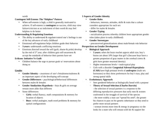 worth
Contingent Self-Esteem: The “Helpless” Pattern
• When self-esteem is high, a child is generally motivated to
achieve. If self-esteem is contingent on success, child may view
failure/criticism as an indictment of their worth & may feel
helpless to do better
Understanding & Regulating Emotions
• The ability to understand & regulate/control one’s feelings is one
of the key advances of early childhood
• Emotional self-regulation helps children guide their behavior
• 3 years: understands conflicting emotions
• Emotions directed toward the self (guilt, shame & pride) develop
by the end of 3rd
year, after children gain self-awareness &
accept the standards of behavior their parents have set
Erikson: Initiative Vs Guilt
• Children balance the urge to pursue goals w/ reservations about
doing so
Gender
• Gender Identity – awareness of one’s femaleness/maleness &
an important aspect of the developing self-concept
• Gender Differences – psychological/behavioral differences
between males & females
• Gender Similarities Hypothesis – boys & girls on average
remain more alike than different
• Some differences:
◦ Girls: verbal fluency, math computations & memory for
location of objects
◦ Boys: verbal analogies, math word problems & memory for
spatial configurations
3 Aspects of Gender Identity
• Gender Roles
- behaviors, interests, attitudes, skills & traits that a culture
considers appropriate for each sex
- differ for males & females
• Gender-Typing
- socialization process whereby children learn appropriate gender
roles (takes place in early childhood)
• Gender Stereotypes
- preconceived generalizations about male/female role behavior
Perspectives on Gender Development
• Biological Approach
◦ 5 years: when the brain reaches approx adult size, boy’s
brains are about 10% larger that girl’s (because boys have a
greater proportion of gray matter in the cerebral cortex &
girls have greater neuronal density)
◦ Higher testosterone levels = male-typical play
◦ Girls with a disorder Congenital Adrenal Hyperplasia
(CAH) have high prenatal levels of androgens (male sex
hormones) so they show preferences for boy’s toys, play and
strong spatial skills
• Evolutionary Approach
◦ Sees gendered behavior as biologically based with a purpose
◦ Theory of Sexual Selection (Charles Darwin)
- the selection of sexual partners is a response to the
differing reproductive pressures that early men & women
confronted in the struggle of survival of the species
- the more widely a man can “spread his seed”, the greater
his chances to pass on his genetic inheritance so they tend to
prefer more sexual partners
- woman invests more time & energy in pregnancy so she
looks for a mate who will remain with her & support her
 