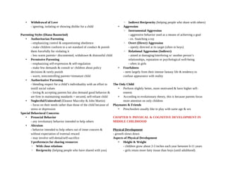 • Withdrawal of Love
- ignoring, isolating or showing dislike for a child
Parenting Styles (Diana Baumrind)
• Authoritarian Parenting
- emphasizing control & unquestioning obedience
- make children conform to a set standard of conduct & punish
them forcefully for violating it
- less warm parents= discontented, withdrawn & distrustful child
• Permissive Parenting
- emphasizing self-expression & self-regulation
- make few demands & consult w/ children about policy
decisions & rarely punish
- warm, noncontrolling parents=immature child
• Authoritative Parenting
- blending respect for a child’s individuality with an effort to
instill social values
- loving & accepting parents but also demand good behavior &
are firm in maintaining standards = secured, self-reliant child
• Neglectful/Uninvolved (Eleanor Maccoby & John Martin)
- focus on their needs rather than those of the child because of
stress or depression
Special Behavioral Concerns
• Prosocial Behavior
- any involuntary behavior intended to help others
• Altruism
- behavior intended to help others out of inner concern &
without expectation of external reward
- may involve self-denial/self-sacrifice
3 preferences for sharing resources
◦ With close relations
◦ Reciprocity (helping people who have shared with you)
◦ Indirect Reciprocity (helping people who share with others)
• Aggression
◦ Instrumental Aggression
- aggressive behavior used as a means of achieving a goal
- ex. Snatching a toy
◦ Overt (Direct) Aggression
- openly directed at its target (often in boys)
◦ Relational Aggression (Indirect)
- aimed at damaging/interfering w/ another person’s
relationships, reputation or psychological well-being
- often in girls
• Fearfulness
- stem largely from their intense fantasy life & tendency to
confuse appearance with reality
The Only Child
• Perform slightly better, more motivated & have higher self-
esteem
• According to evolutionary theory, this is because parents focus
more attention on only children
Playmates & Friends
• Preschoolers usually like to play with same age & sex
CHAPTER 9: PHYSICAL & COGNITIVE DEVELOPMENT IN
MIDDLE CHILDHOOD
Physical Development
- growth slows down
Aspects of Physical Development
• Height & Weight
- children grow about 2-3 inches each year between 6-11 years
- girls retain more fatty tissue than boys (until adulthood)
 
