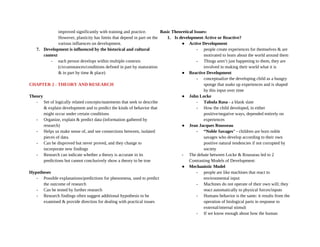 improved significantly with training and practice.
However, plasticity has limits that depend in part on the
various influences on development.
7. Development is influenced by the historical and cultural
context
- each person develops within multiple contexts
(circumstances/conditions defined in part by maturation
& in part by time & place)
CHAPTER 2 - THEORY AND RESEARCH
Theory
- Set of logically related concepts/statements that seek to describe
& explain development and to predict the kinds of behavior that
might occur under certain conditions
- Organize, explain & predict data (information gathered by
research)
- Helps us make sense of, and see connections between, isolated
pieces of data.
- Can be disproved but never proved, and they change to
incorporate new findings
- Research can indicate whether a theory is accurate in its
predictions but cannot conclusively show a theory to be true
Hypotheses
- Possible explanations/predictions for phenomena, used to predict
the outcome of research
- Can be tested by further research
- Research findings often suggest additional hypothesis to be
examined & provide direction for dealing with practical issues
Basic Theoretical Issues:
1. Is development Active or Reactive?
● Active Development
- people create experiences for themselves & are
motivated to learn about the world around them
- Things aren’t just happening to them, they are
involved in making their world what it is
● Reactive Development
- conceptualize the developing child as a hungry
sponge that soaks up experiences and is shaped
by this input over time
● John Locke
- Tabula Rasa - a blank slate
- How the child developed, in either
positive/negative ways, depended entirely on
experiences
● Jean Jacques Rousseau
- “Noble Savages” - children are born noble
savages who develop according to their own
positive natural tendencies if not corrupted by
society
- The debate between Locke & Rousseau led to 2
Contrasting Models of Development:
● Mechanistic Model
- people are like machines that react to
environmental input
- Machines do not operate of their own will; they
react automatically to physical forces/inputs
- Humans behavior is the same: it results from the
operation of biological parts in response to
external/internal stimuli
- If we know enough about how the human
 