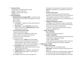 • Nutrition & Sleep
- schoolchildren need 2,400 calories every day
- 5 years: 11 hours of sleep a day
- 9 years: a little more than 10 hours
- 13 years: 9 hours
• Brain Development
◦ Magnetic Resonance Imaging (MRI) – to observe how the
brain changes over time & how these changes vary from one
child to another
◦ Brain consists of:
▪ Gray Matter – composed of closely packed neurons in
the cerebral cortex
▪ White Matter – made of glial cells (which provide
support for neurons) & of myelinated axons (transmit
information across neurons)
◦ Loss in the density of gray matter
- important maturational change
- reflects pruning of unused dendrites in which brains
becomes “tuned” to the experiences of the child
- balanced by increase in white matter
◦ Gray matter volume in:
▪ Beneath the cortex, caudate (part of basal ganglia
involved in control of movement & muscle tone & in
mediating higher cognitive functions, attention &
emotional states) – peaks at age 7 in girls & 10 in boys
▪ Parietal lobes (deals w/ spatial understanding) &
frontal lobes (handle higher-order functions) – peaks at
age 11 in girls & 12 for boys
▪ Temporal lobes (deal w/ language) – age 16 for both
▪ Frontal Cortex (largely genetic) – likely linked w/
differences in IQ
◦ Some suggests that the key may be on the pattern of
development of the prefrontal cortex (peaks in thickness by
age 8 & then gradually thins as unneeded connections are
pruned)
◦ Increase in white matter
- connections between neurons thicken & myelinate,
beginning w/ frontal lobes & moving to the rear of the brain
- may not begin to drop off until well into adulthood
- 6-13 years: striking growth occurs in connections between
temporal & parietal lobes
◦ Changes in the thickness of cortex
- 5-11 years: cortical thickening in regions of temporal &
frontal lobes & thinning in the rear portion of the frontal &
parietal cortex in the brain’s left hemisphere
- correlates w/ improved performance on the vocabulary
portion of an intelligence test
• Motor Development
◦ Recess-Time Play
- informal & spontaneously organized
◦ Rough & Tumble Play
- vigorous play involving wrestling, hitting & chasing, often
accompanied by laughing & screaming
- peaks in middle childhood
- hones skeletal & muscle development, offers safe practice
for hunting & fighting skills & channels competition
Health, Fitness & Safety
• Obesity & Body Image
◦ Boys are likely to be overweight than girls
◦ Body Image – descriptive & evaluative beliefs about one’s
appearance
◦ Obesity often results from an inherited tendency aggravated
by too little exercise & too much/wrong kinds of foods
◦ To avoid overweight, children should get only 10% of their
 