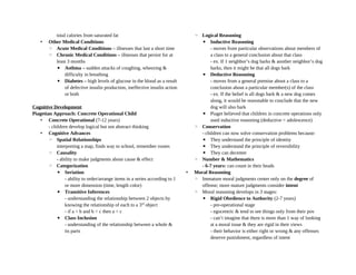 total calories from saturated fat
• Other Medical Conditions
◦ Acute Medical Conditions – illnesses that last a short time
◦ Chronic Medical Conditions – illnesses that persist for at
least 3 months
▪ Asthma – sudden attacks of coughing, wheezing &
difficulty in breathing
▪ Diabetes – high levels of glucose in the blood as a result
of defective insulin production, ineffective insulin action
or both
Cognitive Development
Piagetian Approach: Concrete Operational Child
• Concrete Operational (7-12 years)
- children develop logical but not abstract thinking
• Cognitive Advances
◦ Spatial Relationships
interpreting a map, finds way to school, remember routes
◦ Causality
- ability to make judgments about cause & effect
◦ Categorization
▪ Seriation
- ability to order/arrange items in a series according to 1
or more dimension (time, length color)
▪ Transitive Inferences
- understanding the relationship between 2 objects by
knowing the relationship of each to a 3rd
object
- if a < b and b < c then a < c
▪ Class Inclusion
- understanding of the relationship between a whole &
its parts
◦ Logical Reasoning
▪ Inductive Reasoning
- moves from particular observations about members of
a class to a general conclusion about that class
- ex. If 1 neighbor’s dog barks & another neighbor’s dog
barks, then it might be that all dogs bark
▪ Deductive Reasoning
- moves from a general premise about a class to a
conclusion about a particular member(s) of the class
- ex. If the belief is all dogs bark & a new dog comes
along, it would be reasonable to conclude that the new
dog will also bark
▪ Piaget believed that children in concrete operations only
used inductive reasoning (deductive = adolescence)
◦ Conservation
- children can now solve conservation problems because:
▪ They understand the principle of identity
▪ They understand the principle of reversibility
▪ They can decenter
◦ Number & Mathematics
- 6-7 years: can count in their heads
• Moral Reasoning
◦ Immature moral judgments center only on the degree of
offense; more mature judgments consider intent
◦ Moral reasoning develops in 3 stages:
▪ Rigid Obedience to Authority (2-7 years)
- pre-operational stage
- egocentric & tend to see things only from their pov
- can’t imagine that there is more than 1 way of looking
at a moral issue & they are rigid in their views
- their behavior is either right or wrong & any offenses
deserve punishment, regardless of intent
 