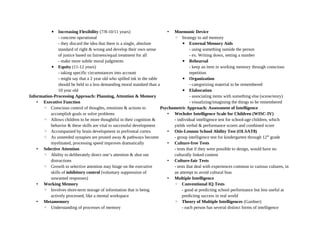 ▪ Increasing Flexibility (7/8-10/11 years)
- concrete operational
- they discard the idea that there is a single, absolute
standard of right & wrong and develop their own sense
of justice based on fairness/equal treatment for all
- make more subtle moral judgments
▪ Equity (11-12 years)
- taking specific circumstances into account
- might say that a 2 year old who spilled ink in the table
should be held to a less demanding moral standard than a
10 year old
Information-Processing Approach: Planning, Attention & Memory
• Executive Function
◦ Conscious control of thoughts, emotions & actions to
accomplish goals or solve problems
◦ Allows children to be more thoughtful in their cognition &
behavior & these skills are vital to successful development
◦ Accompanied by brain development in prefrontal cortex
◦ As unneeded synapses are pruned away & pathways become
myelinated, processing speed improves dramatically
• Selective Attention
◦ Ability to deliberately direct one’s attention & shut out
distractions
◦ Growth in selective attention may hinge on the executive
skills of inhibitory control (voluntary suppression of
unwanted responses)
• Working Memory
◦ Involves short-term storage of information that is being
actively processed, like a mental workspace
• Metamemory
◦ Understanding of processes of memory
• Mnemonic Device
◦ Strategy to aid memory
▪ External Memory Aids
- using something outside the person
- ex. Writing down, setting a number
▪ Rehearsal
- keep an item in working memory through conscious
repetition
▪ Organization
- categorizing material to be remembered
▪ Elaboration
- associating items with something else (scene/story)
- visualizing/imagining the things to be remembered
Psychometric Approach: Assessment of Intelligence
• Wechsler Intelligence Scale for Children (WISC-IV)
- individual intelligence test for school-age children, which
yields verbal & performance scores and combined score
• Otis-Lennon School Ability Test (OLSAT8)
- group intelligence test for kindergarten through 12th
grade
• Culture-free Tests
- tests that if they were possible to design, would have no
culturally linked content
• Culture-fair Tests
- tests that deal with experiences common to various cultures, in
an attempt to avoid cultural bias
• Multiple Intelligence
◦ Conventional IQ Tests
- good at predicting school performance but less useful at
predicting success in real world
◦ Theory of Multiple Intelligences (Gardner)
- each person has several distinct forms of intelligence
 