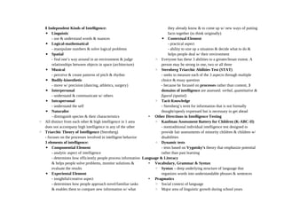 8 Independent Kinds of Intelligence:
▪ Linguistic
- use & understand words & nuances
▪ Logical-mathematical
- manipulate numbers & solve logical problems
▪ Spatial
- find one’s way around in an environment & judge
relationships between objects in space (architecture)
▪ Musical
- perceive & create patterns of pitch & rhythm
▪ Bodily-kinesthetic
- move w/ precision (dancing, athletics, surgery)
▪ Interpersonal
- understand & communicate w/ others
▪ Intrapersonal
- understand the self
▪ Naturalist
- distinguish species & their characteristics
◦ All distinct from each other & high intelligence in 1 area
does not accompany high intelligence in any of the other
◦ Triarchic Theory of Intelligence (Sternberg)
- focuses on the processes involved in intelligent behavior
3 elements of intelligence:
▪ Componential Element
- analytic aspect of intelligence
- determines how efficiently people process information
& helps people solve problems, monitor solutions &
evaluate the results
▪ Experiental Element
- insightful/creative aspect
- determines how people approach novel/familiar tasks
& enables them to compare new information w/ what
they already know & to come up w/ new ways of putting
facts together (to think originally)
▪ Contextual Element
- practical aspect
- ability to size up a situation & decide what to do &
helps people deal w/ their environment
◦ Everyone has these 3 abilities to a greater/lesser extent. A
person may be strong in one, two or all three
◦ Sternberg Triarchic Abilities Test (STAT)
- seeks to measure each of the 3 aspects through multiple
choice & essay question
- because he focused on processes rather than content, 3
domains of intelligence are assessed: verbal, quantitative &
figural (spatial)
◦ Tacit Knowledge
- Sternberg’s term for information that is not formally
thought/openly expressed but is necessary to get ahead
• Other Directions in Intelligence Testing
◦ Kaufman Assessment Battery for Children (K-ABC-II)
- nontraditional individual intelligence test designed to
provide fair assessments of minority children & children w/
disabilities
◦ Dynamic tests
- tests based on Vygotsky’s theory that emphasize potential
rather than past learning
Language & Literacy
• Vocabulary, Grammar & Syntax
◦ Syntax – deep underlying structure of language that
organizes words into understandable phrases & sentences
• Pragmatics
◦ Social context of language
◦ Major area of linguistic growth during school years
 