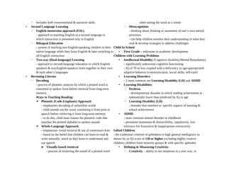 ◦ Includes both conversational & narrative skills
• Second-Language Learning
◦ English-immersion approach (ESL)
- approach to teaching English as a second language in
which instruction is presented only in English
◦ Bilingual Education
- system of teaching non-English-speaking children in their
native language while they learn English & later switching to
all-English instruction
◦ Two-way (Dual-language) Learning
- approach to second-language education in which English
speakers & non-English-speakers learn together in their own
& each other’s languages
• Becoming Literate
◦ Decoding
- process of phonetic analysis by which a printed word is
converted to spoken form before retrieval from long-term
memory
Ways to Teaching Reading:
▪ Phonetic (Code-Emphasis) Approach
- emphasizes decoding of unfamiliar words
- child sounds out the word, translating it from print to
speech before retrieving it from long-term memory
- to do this, child must master the phonetic code that
matches the printed alphabet to spoken sounds
▪ Whole-Language Approach
- emphasizes visual retrieval & use of contextual clues
- based on the belief that children can learn to read &
write naturally, much as they learn to understand and
use speech
 Visually based retrieval
- process of retrieving the sound of a printed word
when seeing the word as a whole
◦ Metacognition
- thinking about thinking or awareness of one’s own mental
processes
- can help children monitor their understanding of what they
read & develop strategies to address challenges
Child In School
• First Grade – milestone in academic development
Children with Learning Problems
• Intellectual Disability (Cognitive disability/Mental Retardation)
- significantly subnormal cognitive functioning
- IQ of 70 or less coupled with a deficiency in age-appropriated
adaptive behavior (communication, social skills, self-care)
• Learning Disorders
- 2 most common are Learning Disability (LD) and ADHD
• Learning Disabilities
◦ Dyslexia
- developmental disorder in which reading achievement is
substantially lower than predicted by IQ or age
◦ Learning Disability (LD)
- disorder that interfere w/ specific aspects of learning &
school achievement
• ADHD
- most common mental disorder in childhood
- persistent inattention & distractibility, impulsivity, low
tolerance for frustration & inappropriate overactivity
Gifted Children
- the traditional criterion of giftedness is high general intelligence as
shown by an IQ score of 130 or higher excluding highly creative
children, children from minority groups & with specific aptitudes
• Defining & Measuring Creativity
◦ Creativity – ability to see situations in a new way, to
 