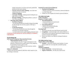 produce innovations or to discern previously unidentified
problems & find novel solutions
◦ Torrance Tests of Creative Thinking – one of the most
widely known tests of creativity
2 Kinds of Thinking:
◦ Convergent Thinking – thinking aimed at finding the one
right answer to a problem
◦ Divergent Thinking – thinking that produces a variety of
fresh, diverse possibilities
• Educating Gifted Children
◦ Enrichment Programs
- for educating the gifted that broaden & deepen knowledge
& skills through extra activities, projects, field trips or
mentoring
◦ Acceleration Programs
- for educating the gifted that move them through the
curriculum at an unusually rapid pace
- ex. Early school entrance, grade skipping, advanced course
CHAPTER 10: PSYCHOSOCIAL DEVELOPMENT IN MIDDLE
CHILDHOOD
The Developing Self
Self-Concept Development: Representational Systems
• Representational Systems (7-8 years)
- in Neo-Piagetian term, the 3rd
stage in development of self-
definition, characterized by breadth, balance & the integration
& assessment of various aspects of self
- judgments about the self become more conscious, realistic,
balanced & comprehensive
Industry Vs. Inferiority
- children must learn the productive skills their culture requires or else
face feelings of inferiority
Emotional Growth & Prosocial Behavior
• Emotional Self-Regulation
- effortful (voluntary) control of emotions, attention & behavior
- ex. Fake liking a gift
• Children are more empathic & inclined to prosocial behavior
The Child in the Family
Family Atmosphere
Responses to Family Conflict:
• Internalizing Behavior
- emotional problems are turned inward
- ex. Anxiety or depression
• Externalizing Behavior
- child acts out emotional difficulties
- ex. Aggression or hostility
Parenting Issues
• Social power becomes more equal between parent & child
• Coregulation – transitional stage in the control of behavior in
which parents exercise general supervision & children exercise
moment-to-moment self-regulation
• Parents more likely to use inductive techniques & physical
discipline
The Child in the Peer Group
Negative Effects of Peer Relations
• Prejudice – unfavorable attitude toward members of certain
groups outside one’s own especially racial/ethnic groups
Popularity
Sociometric Popularity:
• Positive Nomination – who they like the most
• Negative Nomination – who they don’t like the most
 
