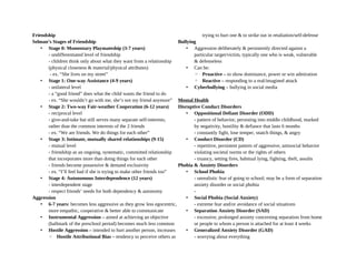 Friendship
Selman’s Stages of Friendship
• Stage 0: Momentary Playmateship (3-7 years)
- undifferentiated level of friendship
- children think only about what they want from a relationship
(physical closeness & material/physical attributes)
- ex. “She lives on my street”
• Stage 1: One-way Assistance (4-9 years)
- unilateral level
- a “good friend” does what the child wants the friend to do
- ex. “She wouldn’t go with me, she’s not my friend anymore”
• Stage 2: Two-way Fair-weather Cooperation (6-12 years)
- reciprocal level
- give-and-take but still serves many separate self-interests,
rather than the common interests of the 2 friends
- ex. “We are friends. We do things for each other”
• Stage 3: Intimate, mutually shared relationships (9-15)
- mutual level
- friendship as an ongoing, systematic, committed relationship
that incorporates more than doing things for each other
- friends become possessive & demand exclusivity
- ex. “I’ll feel bad if she is trying to make other friends too”
• Stage 4: Autonomous Interdependence (12 years)
- interdependent stage
- respect friends’ needs for both dependency & autonomy
Aggression
• 6-7 years: becomes less aggressive as they grow less egocentric,
more empathic, cooperative & better able to communicate
• Instrumental Aggression – aimed at achieving an objective
(hallmark of the preschool period) becomes much less common
• Hostile Aggression – intended to hurt another person, increases
◦ Hostile Attributional Bias – tendency to perceive others as
trying to hurt one & to strike out in retaliation/self-defense
Bullying
• Aggression deliberately & persistently directed against a
particular target/victim, typically one who is weak, vulnerable
& defenseless
• Can be:
◦ Proactive – to show dominance, power or win admiration
◦ Reactive – responding to a real/imagined attack
• Cyberbullying – bullying in social media
Mental Health
Disruptive Conduct Disorders
• Oppositional Defiant Disorder (ODD)
- pattern of behavior, persisting into middle childhood, marked
by negativity, hostility & defiance that lasts 6 months
- constantly fight, lose temper, snatch things, & angry
• Conduct Disorder (CD)
- repetitive, persistent pattern of aggressive, antisocial behavior
violating societal norms or the rights of others
- truancy, setting fires, habitual lying, fighting, theft, assults
Phobia & Anxiety Disorders
• School Phobia
- unrealistic fear of going to school; may be a form of separation
anxiety disorder or social phobia
-
• Social Phobia (Social Anxiety)
- extreme fear and/or avoidance of social situations
• Separation Anxiety Disorder (SAD)
- excessive, prolonged anxiety concerning separation from home
or people to whom a person is attached for at least 4 weeks
• Generalized Anxiety Disorder (GAD)
- worrying about everything
 