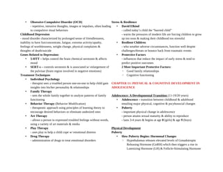 • Obsessive-Compulsive Disorder (OCD)
- repetitive, intrusive thoughts, images or impulses, often leading
to compulsive ritual behaviors
Childhood Depression
- mood disorder characterized by prolonged sense of friendlessness,
inability to have fun/concentrate, fatigue, extreme activity/apathy,
feelings of worthlessness, weight change, physical complaints &
thoughts of death/suicide
Genes Related to Depression:
• 5-HTT – helps control the brain chemical serotonin & affects
mood
• SERT-s – controls serotonin & is associated w/ enlargement of
the pulvinar (brain region involved in negative emotions)
Treatment Techniques
• Individual Psychology
- therapist sees a troubled person one-on-one to help child gain
insights into his/her personality & relationships
• Family Therapy
- sees the whole family together to analyze patterns of family
functioning
• Behavior Therapy (Behavior Modification)
- therapeutic approach using principles of learning theory to
encourage desired behaviors or eliminate undesired ones
• Art Therapy
- allows a person to expressed troubled feelings without words,
using a variety of art materials & media
• Play Therapy
- uses play to help a child cope w/ emotional distress
• Drug Therapy
- administration of drugs to treat emotional disorders
Stress & Resilience
• David Elkind
- called today’s child the “hurried child”
- warns the pressures of modern life are forcing children to grow
up too soon & making their childhood too stressful
• Resilient Children
- who weather adverse circumstances, function well despite
challenges/threats or bounce back from traumatic events
• Protective Factors
- influences that reduce the impact of early stress & tend to
predict positive outcomes
2 Most Important Protective Factors:
◦ Good family relationships
◦ Cognitive functioning
CHAPTER 11: PHYSICAL & COGNITIVE DEVELOPMENT IN
ADOLESCENCE
Adolescence: A Developmental Transition (11-19/20 years)
• Adolescence – transition between childhood & adulthood
entailing major physical, cognitive & pscyhosocial changes
• Puberty
- important physical change in adolescence
- person attains sexual maturity & ability to reproduce
- lasts 3-4 years & begins at age 8 (girls) & age 9 (boys)
Physical Development
Puberty
• How Puberty Begins: Hormonal Changes
◦ Hypothalamus releases elevated levels of Gonadotropin
Releasing Hormone (GnRH) which then triggers a rise in
Lutenizing Hormone (LH) & Follicle-Stimulating Hormone
 