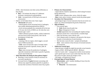 (FSH) – these hormones exert their actions differently on
boys & girls:
▪ Boys – LH inititates the release of 2 additional
hormones: testosterone & androstendione
▪ Girls – increased levels of FSH lead to the onset of
menstruation
◦ Puberty can be broken down into 2 basic stages:
▪ Adrenarche (6-8 years)
- adrenal glands secrete increasing levels of androgens,
most notably dehydroepiandrosterone (DHEA)
- levels increase gradually but consistently & by the time
of 10 years old, levels of DHEA are 10x what they were
between ages 1 and 4
- DHEA influences growth of pubic, axillary (underarm)
and facial hair & faster body growth, oilier skin &
development of body odor
▪ Gonadarche
- maturing of the sex organs, which triggers a second
burst of DHEA production
- Girls: varies increase their input of estrogen which
stimulates the growth of genitals, breasts, pubic &
underarm hair
- Boys: testes increase the production of androgens,
especially testosterone which leads to growth of genitals,
muscle mass & body hair
◦ What determines the timing of when puberty begins?
▪ Reaching a critical amount of body fat necessary for
successful reproduction
▪ Increased levels of Leptin (hormone associating with
obesity) may signal the pituitary gland & sex glands to
increase their secretion of hormones (more freq in girls)
• Primary Sex Characteristics
- organs directly related to reproduction, which enlarge & mature
during adolescence
- Girls: ovaries, fallopian tubes, uterus, clitoris & vagina
- Boys: testes, penis, scrotum, seminal vesicles & prostate gland
• Secondary Sex Characteristics
- physiological signs of sexual maturation that do not involve sex
organs. (ex. Breast development & growth of body hair)
• Signs of Puberty
◦ First external signs:
▪ Girls: Breast tissue & pubic hair
▪ Boys: Enlargement of testes
◦ Areolae (pigmented areas surrounding the nipples) enlarge
& breasts assume first a conical & then a rounded shape
◦ Pubic hair becomes coarse, dark & curly
◦ Voice deepens partly in response to the growth of the larynx
& partly to the production of male hormones
◦ Skin becomes coarser & oilier = pimples & blackheads
◦ Acne – more common in boys because of increased amounts
of testosterone
• Adolescent Growth Spurt
- sharp increase in height & weight that precedes sexual maturity
- begins at 9 1/2 – 14 1/2 (girls) & 10 1/2 – 16 (boys)
- lasts for 2 years; ends = young person reaches sexual maturity
- girls’ growth spurt occurs 2 years earlier than boys that’s why
they tend to be taller, heavier & stronger at first
- full height: at 15 (girls) & 17 (boys)
• Principal Signs of Sexual Maturity
◦ Menstruation – girls’ monthly shedding of tissue from the
lining of the womb
▪ Menarche – first menstruation
 