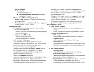 ◦ Sperm Production
▪ Spermarche
- first ejaculation (age 13)
 Nocturnal Emmission/Wet Dream (involunary
ejaculation of semen)
• Influences on & Effects of Timing of Puberty
◦ Secular Trend – trend that can be seen only by observing
several generations
◦ Drop in the ages when puberty begins & when young people
reach adult height & sexual maturity
The Adolescent Brain
• Risk-taking result from the interaction of 2 brain networks:
◦ Socio-emotional Network
- sensitive to social & emotional stimuli (ex. Peer influence)
- more active in puberty
◦ Cognitive-control Network
- regulates responses to stimuli
- matures more gradually in adulthood
• Steady increase in White matter
- nerve fibers that connect distant portions of the brain
- allows nerve impulses to be transmitted more rapidly & helps
neurons synchronize their firing rate, thus improving
adolescents’ information-processing abilities
- increased is most marked in the Corpus Callosum (band of
axon fibers that connect the 2 hemispheres of the brain)
- during adolescence, this band thickens leading to better
communication between hemispheres
• Changes in Gray matter composition
- major spurt in production of gray matter in frontal lobes begins
- after the growth spurt, density of gray matter declines,
particularly in prefrontal cortex, as unused synapses are pruned
- pruning process begins in the rear portions of the brain &
moves forward, reaching frontal lobes during adolescence
- by middle-late adolescence: have fewer but stronger, smoother
& more effective neuronal connections, making cognitive
processing more efficient
• Changes in white & gray matter in the amygdala & prefrontal
cortex explains why teens sometimes make bad choices based
on their emotions rather than logic & foresight
• Amygdala (strong emotional reactions) matures before the
prefrontal cortex (planning, reasoning, judgment, control)
Physical & Mental Health
• Sleep Needs & Problems
◦ Adolescents need as much/more sleep than when they were
younger
◦ Timing of secretion of melatonin takes place later at night
• Nutrition & Eating Disorders
◦ Body Image
- descriptive & evaluative beliefs about one’s appearance
◦ Anorexia Nervosa
- self-starvation because of distorted body image
◦ Bulimia Nervosa
- person regularly eats huge quantities of food & then purges
the body by laxatives, induced vomiting, fasting & exercise
• Use & Abuse of Drugs
◦ Substance Abuse
- repeated, harmful use of a substance (alcohol/drugs)
◦ Substance Dependence (Addiction)
- addiction (physiologica/psychological or both) to a harmful
substance that continue into adulthood
◦ Binge Drinking – consuming 5/more drinks on 1 occassion
◦ Adolescents exposed to alcohol & drugs before 15
demonstrate an increased risk for substance disorders, risky
 