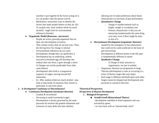 machine is put together & the forces acting on it,
we can predict what the person will do
- Mechanistic researchers want to identify the
factors that make people behave as they do. (Ex.
To explain why some students drink too much
alcohol) - might look for environmental
influences (friends)
● Organismic Model (Rousseau - precursor)
- People are active, growing organisms that set
their own development in motion
- They initiate events; they do not just react. Thus,
the driving force for change is internal
- Environmental influences do not cause
development, though they can speed/slow it
- Development has an underlying, orderly
structure (a fertilized egg cell develops into
embryo then into fetus, it goes through a series
of changes not overtly predictable from what
came before)
- Development after birth is a progressive
sequence of stages, moving toward full
maturation.
- Ex. Why students drink too much alcohol - may
look at what kinds of situations they choose to
participate in and with whom.
2. Is development Continuous or Discontinuous?
● Continuous Development (mechanist theorists)
- Gradual & incremental
- Occurring in small incremental stages
- Development is always governed by the same
processes & involves the gradual refinement and
extension of early skills into later abilities,
allowing one to make predictions about future
characteristics on the basis of past performance
- Quantitative Change
- change in number/amount such as
height, weight or vocabulary size
- Primary characteristic is that you are
measuring fundamentally the same thing
over time, even if there might be more
or less of it
● Discontinuous Development (organismic theorists)
- marked by the emergence of new phenomena
that could not be easily predicted on the basis of
past functioning
- Development at different points in the life span
is fundamentally different in nature
- Qualitative Change
- A change in kind, structure or
organization, not just in number
- Organismic theorists are proponents of Stage
Theories (development is seen as occurring in a
series of distinct stages like stair steps)
- Each stage is different and build upon each other
- Stages cannot be skipped and development only
proceeds in a positive direction
Theoretical Perspectives
Perspectives of Human Development
1. Biological Perspectives
● Arnold Gesell (Maturational Theory)
- development unfolded in fixed sequences and was
activated by genes.
- we were born with an “internal body clock”
 