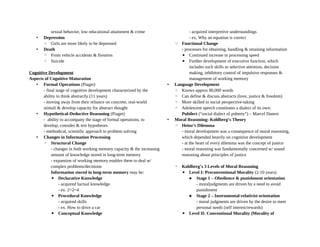 sexual behavior, low educational attainment & crime
• Depression
◦ Girls are more likely to be depressed
• Death
◦ From vehicle accidents & firearms
◦ Suicide
Cognitive Development
Aspects of Cognitive Maturation
• Formal Operations (Piaget)
- final stage of cognitive development characterized by the
ability to think abstractly (11 years)
- moving away from their reliance on concrete, real-world
stimuli & develop capacity for abstract thought
• Hypothetical-Deductive Reasoning (Piaget)
- ability to accompany the stage of formal operations, to
develop, consider & test hypotheses
- methodical, scientific approach to problem solving
• Changes in Information Processing
◦ Structural Change
- changes in both working memory capacity & the increasing
amount of knowledge stored in long-term memory
- expansion of working memory enables them to deal w/
complex problems/decisions
Information stored in long-term memory may be:
▪ Declarative Knowledge
- acquired factual knowledge
- ex. 2+2=4
▪ Procedural Knowledge
- acquired skills
- ex. How to drive a car
▪ Conceptual Knowledge
- acquired interpretive understandings
- ex, Why an equation is correct
◦ Functional Change
- processes for obtaining, handling & retaining information
▪ Continued increase in processing speed
▪ Further development of executive function, which
includes such skills as selective attention, decision
making, inhibitory control of impulsive responses &
management of working memory
• Language Development
◦ Knows approx 80,000 words
◦ Can define & discuss abstracts (love, justice & freedom)
◦ More skilled in social perspective-taking
◦ Adolescent speech constitutes a dialect of its own:
Pubilect (“social dialect of puberty”) – Marcel Danesi
• Moral Reasoning: Kohlberg’s Theory
◦ Heinz’s Dilemma
- moral development was a consequence of moral reasoning,
which depended heavily on cognitive development
- at the heart of every dilemma was the concept of justice
- moral reasoning was fundamentally concerned w/ sound
reasoning about principles of justice
◦ Kohlberg’s 3 Levels of Moral Reasoning
▪ Level I: Preconventional Morality (2-10 years)
 Stage 1 – Obedience & punishment orientation
- moraljudgments are driven by a need to avoid
punishment
 Stage 2 – Instrumental-relativist orientation
- moral judgments are driven by the desire to meet
personal needs (self interest/rewards)
▪ Level II: Conventional Morality (Morality of
 