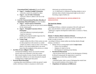 Conventional Role Conformity) (9 years & older)
 Stage 3 – Goodboy/Goodgirl Orientation
- driven by a need to be accepted by others
 Stage 4 – Law & Order Orientation
- driven by a desire to adhere to the law or the
authorities
▪ Level III: Postconventional Morality (Morality of
Autonomous Moral Principles) (12 years & older)
 Stage 5 – Social Contract Orientation
- adherence to laws that are set up as social contracts
for the common good
 Stage 6 – Principled Conscience-driven
Orientation
- arise from adherence to personal principles
- based on conscience
Kohlberg also proposed another stage since few
people seem to attain stage 6:
 Cosmic Stage
- people consider the effect of their actions not only
on other people but on the universe as a whole
- people can achieve a sense of unity w/ the cosmos,
nature or God which enabled them to see moral
issues from the standpoint of the universe as a whole
• An Ethic of Care: Gilligan’s Theory
◦ Asserted that Kohlberg’s theory was sexist & oriented
toward values more important to men than women
◦ Men viewed morality in terms of justice & fairness while
women held a different set of values that placed caring &
avoiding harm as higher goals than justice
• Prosocial Moral Reasoning
- reasoning about moral dilemmas in which one person’s needs
conflict with those of others in situations in which social
rules/norms are unclear/non-existent
- ex. A child faced w/ a dilemma of deciding whether or not to
intervene when a friend is being teased might run the risk of
becoming a target of bullies too
CHAPTER 12: PSYCHOSOCIAL DEVELOPMENT IN
ADOLESCENCE
The Search for Identity
Identity
- according to Erikson, a coherent conception of the self, made up of
goals, values & beliefs to which a person is solidly committed
- adolescent’s cognitive development enables them to construct a “theory
of the self”
Identity Vs Identity (Role) Confusion (Erikson)
- adolescent seeks to develop a coherent sense of self including the role
he/she is to play in society
- according to Erikson, women unlike men develop identity through
intimacy, not before it
• Identity forms as young people resolve 3 major issues:
◦ Choice of an occupation
◦ Adoption of values to live by
◦ Development of satisfying sexual identity
• Psychosocial Moratorium
- time-out period which was ideal for the development of identity
& allowed young people the opportunity to search for
commitments to which they could be faithful
• Fidelity
- sustained loyalty, faith or sense of belonging that results from
the successful resolution of the identity crisis
• Cliquishness & Intolerance of Differences
 