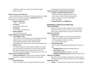 - hallmarks of adolescent social scene & defenses against
identity confusion
Identity Statuses (James Marcia)
- states of ego development that depend on the presence/absence of crisis
(period of conscious decision making) & commitment (personal
investment in an occupation/ideology)
• Identity Achievement
- crisis --> commitment
• Foreclosure
- commitment without crisis
• Moratorium
- crisis with no commitment yet
• Identity Diffusion
- no commitment, no crisis
Gender Differences in Identity Formation
• Carol Gilligan’s View
- female sense of self develops not so much through achieving a
separate identity as through establishing relationships
- women judge themselves on their handling of their
responsibilities & on their ability to care for others & themselves
• Erikson’s View
- for women, identity & intimacy develop together but changes
in social structure & increased role of women in the workplace,
these gender differences are less important than they were
previously & individual differences may play more of a role now
Ethnic Factors in Identity Formation
• Cultural Socialization – parental practices that teach children
about their racial/ethnic heritage & promote cultural pride
Sexuality
• Sexual Orientation
- focus of consistent sexual, romantic & affectionate interest,
either heterosexual, homosexual or bisexual
2 Major Concerns for Adolescent Sexual Activity:
• Sexually Transmitted Infections (STIs)
- infections & diseases spread by sexual contact
- most common curable: chlamydia & gonorrhea
- highly contagious & chronic: genital herpes
- HIV causes AIDS
• Teenage Pregnancy & Childbearing
Relationships w/ Family, Peers & Adult Society
Adolescent Rebellion
• Pattern of emotional turmoil, characteristic of a minority of
adolescents, that may involve conflict w/ family, alienation
from society, reckless behavior & rejection of adult values
Adolescents & Parents
• Individuation
- adolescents’ struggle for autonomy & personal identity
- begins in infancy & continues throughout adolescence
- ex. Dressing different style from parents
- may result to family conflict
• Parental Monitoring
- one of the most consistently identified protective factors for
teens
◦ Prudential Issues (smoking, drinking, drug use)
◦ Moral Issues (lying)
◦ Conventional Issues (bad manners, swearing)
◦ Multifaceted/Borderline Issues (seeing an R-rated movie)
Adolescents & Siblings
• Spend less time with siblings, relationships with them become
more equal & they become more similar in level of competence
Adolescents & Peers
• Cliques – structured groups of friends who do things together
 