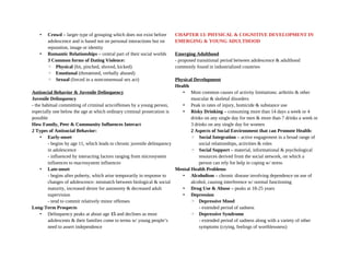 • Crowd – larger type of grouping which does not exist before
adolescence and is based not on personal interactions but on
reputation, image or identity
• Romantic Relationships – central part of their social worlds
3 Common forms of Dating Violence:
◦ Physical (hit, pinched, shoved, kicked)
◦ Emotional (threatened, verbally abused)
◦ Sexual (forced in a nonconsensual sex act)
Antisocial Behavior & Juvenile Delinquency
Juvenile Delinquency
- the habitual committing of criminal acts/offenses by a young person,
especially one below the age at which ordinary criminal prosecution is
possible
How Family, Peer & Community Influences Interact
2 Types of Antisocial Behavior:
• Early-onset
- begins by age 11, which leads to chronic juvenile delinquency
in adolescence
- influenced by interacting factors ranging from microsystem
influences to macrosystem influences
• Late-onset
- begins after puberty, which arise temporarily in response to
changes of adolescence: mismatch between biological & social
maturity, increased desire for autonomy & decreased adult
supervision
- tend to commit relatively minor offenses
Long-Term Prospects
• Delinquency peaks at about age 15 and declines as most
adolescents & their families come to terms w/ young people’s
need to assert independence
CHAPTER 13: PHYSICAL & COGNITIVE DEVELOPMENT IN
EMERGING & YOUNG ADULTHOOD
Emerging Adulthood
- proposed transitional period between adolescence & adulthood
commonly found in industrialized countries
Physical Development
Health
• Most common causes of activity limitations: arthritis & other
muscular & skeletal disorders
• Peak in rates of injury, homicide & substance use
• Risky Drinking – consuming more than 14 days a week or 4
drinks on any single day for men & more than 7 drinks a week or
3 drinks on any single day for women
2 Aspects of Social Environment that can Promote Health:
◦ Social Integration – active engagement in a broad range of
social relationships, activities & roles
◦ Social Support – material, informational & psychological
resources derived from the social network, on which a
person can rely for help in coping w/ stress
Mental Health Problems
• Alcoholism – chronic disease involving dependence on use of
alcohol, causing interference w/ normal functioning
• Drug Use & Abuse – peaks at 18-25 years
• Depression
◦ Depressive Mood
- extended period of sadness
◦ Depressive Syndrome
- extended period of sadness along with a variety of other
symptoms (crying, feelings of worthlessness)
 