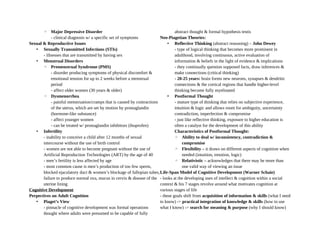 ◦ Major Depressive Disorder
- clinical diagnosis w/ a specific set of symptoms
Sexual & Reproductive Issues
• Sexually Transmitted Infections (STIs)
- illnesses that are transmitted by having sex
• Menstrual Disorders
◦ Premenstrual Syndrome (PMS)
- disorder producing symptoms of physical discomfort &
emotional tension for up to 2 weeks before a menstrual
period
- affect older women (30 years & older)
◦ Dysmenorrhea
- painful menstruation/cramps that is caused by contractions
of the uterus, which are set by motion by prostaglandin
(hormone-like substance)
- affect younger women
- can be treated w/ prostaglandin inhibitors (ibuprofen)
• Infertility
- inability to conceive a child after 12 months of sexual
intercourse without the use of birth control
- women are not able to become pregnant without the use of
Artificial Reproduction Technologies (ART) by the age of 40
- men’s fertility is less affected by age
- most common cause is men’s production of too few sperm,
blocked ejaculatory duct & women’s blockage of fallopian tubes,
failure to produce normal ova, mucus in cervix & disease of the
uterine lining
Cognitive Development
Perpectives on Adult Cognition
• Piaget’s View
- pinnacle of cognitive development was formal operations
thought where adults were presumed to be capable of fully
abstract thought & formal hypothesis testis
Neo-Piagetian Theories:
• Reflective Thinking (abstract reasoning) – John Dewey
- type of logical thinking that becomes more prominent in
adulthood, involving continuous, active evaluation of
information & beliefs in the light of evidence & implications
- they continually question supposed facts, draw inferences &
make connections (critical thinking)
- 20-25 years: brain forms new neurons, synapses & dendritic
connections & the cortical regions that handle higher-level
thinking become fully myelinated
• Postformal Thought
- mature type of thinking that relies on subjective experience,
intuition & logic and allows room for ambiguity, uncertainty
contradiction, imperfection & compromise
- just like reflective thinking, exposure to higher education is
often a catalyst for the development of this ability
Characteristics of Postformal Thought:
◦ Ability to deal w/ inconsistency, contradiction &
compromise
◦ Flexibility – it draws on different aspects of cognition when
needed (intuition, emotion, logic)
◦ Relativistic – acknowledges that there may be more than
one valid way of viewing an issue
Life-Span Model of Cognitive Development (Warner Schaie)
- looks at the developing uses of intellect & cognition within a social
context & his 7 stages revolve around what motivates cognition at
various stages of life
- these goals shift from acquisition of information & skills (what I need
to know) -> practical integration of knowledge & skills (how to use
what I know) -> search for meaning & purpose (why I should know)
 