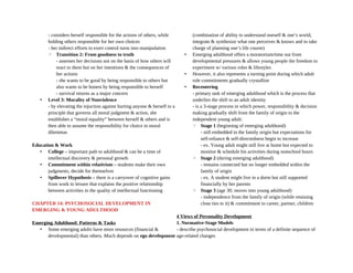 - considers herself responsible for the actions of others, while
holding others responsible for her own choices
- her indirect efforts to exert control turns into manipulation
◦ Transition 2: From goodness to truth
- assesses her decisions not on the basis of how others will
react to them but on her intentions & the consequences of
her actions
- she wants to be good by being responsible to others but
also wants to be honest by being responsible to herself
- survival returns as a major concern
• Level 3: Morality of Nonviolence
- by elevating the injuction against hurting anyone & herself to a
principle that governs all moral judgment & action, she
establishes a “moral equality” between herself & others and is
then able to assume the responsibility for choice in moral
dilemmas
Education & Work
• College – important path to adulthood & can be a time of
intellectual discovery & personal growth
• Commitment within relativism – students make their own
judgments, decide for themselves
• Spillover Hypothesis – there is a carryover of cognitive gains
from work to leisure that explains the positive relationship
between activities in the quality of intellectual functioning
CHAPTER 14: PSYCHOSOCIAL DEVELOPMENT IN
EMERGING & YOUNG ADULTHOOD
Emerging Adulthood: Patterns & Tasks
• Some emerging adults have more resources (financial &
developmental) than others. Much depends on ego development
(combination of ability to understand oneself & one’s world,
integrate & synthesize what one perceives & knows and to take
charge of planning one’s life course)
• Emerging adulthood offers a moratorium/time out from
developmental pressures & allows young people the freedom to
experiment w/ various roles & lifestyles
• However, it also represents a turning point during which adult
role commitments gradually crystallize
• Recentering
- primary task of emerging adulthood which is the process that
underlies the shift to an adult identity
- is a 3-stage process in which power, responsibility & decision
making gradually shift from the family of origin to the
independent young adult:
◦ Stage 1 (beginning of emerging adulthood)
- still embedded in the family origin but expectations for
self-reliance & self-directedness begin to increase
- ex. Young adult might still live at home but expected to
monitor & schedule his activities during nonschool hours
◦ Stage 2 (during emerging adulthood)
- remains connected but no longer embedded within the
family of origin
- ex. A student might live in a dorm but still supported
financially by her parents
◦ Stage 3 (age 30; moves into young adulthood)
- independence from the family of origin (while retaining
close ties to it) & commitment to career, partner, children
4 Views of Personality Development
1. Normative-Stage Models
- describe psychosocial development in terms of a definite sequence of
age-related changes
 