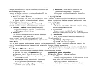 - changes are normative in that they are common for most members of a
population at a particular time
- supports the idea that development is continuous throughout life span
- ex. Erikson’s psychosocial stages
• Intimacy Vs Isolation (Erikson)
- young adults either form strong, long-lasting bonds w/ friends
& romantic partners or face a possible sense of isolation
2. Timing of Events Models (Bernice Neugarten)
- describe adult psychosocial development as a response to the
expected/unexpected occurrence & timing of important life events
• Normative Life Events (Normative age-graded events)
- commonly life experiences that occur at customary times
- ex. Marriage, parenthood, retirement
• Social Clock
- set of cultural norms/expectations for the times of life when
certain important events should occur
- people are usually aware of both their timing & social clock
- if events don’t occur on time/unexpected event occur, stress can result
3. Trait Models
- focus on mental, emotional, temperamental & behavioral traits/attribute
- traits are continuous & not changing in any appreciable way after the
age of 30
• Five-Factor Model (Mccrae & Costa)
- consisting of factors/dimensions that seem to underlie 5 groups
of associated traits known as the Big Five (OCEAN):
a) Openness – try new things, & embrace new ideas
b) Conscientiousness – achievers, competent, orderly, dutiful,
deliberate & disciplined
c) Extraversion – warmth, gregariousness, assertiveness,
activity, excitement-seeking & positive emotions
d) Agreeableness – trusting, straightforward, altruistic,
compliant, modest & easily swayed
e) Neuroticism – anxiety, hostility, depression, self-
consciousness, impulsiveness & vulnerability
- each personality trait (cluster) has a number of traits/facets
associated with it
4. Typological Models
- identifies broad personality types/styles & seeks to complement &
expand trait research by looking at personality as a functioning whole
3 Personality Types:
a) Ego-resilient
- well-adjusted, self-confident, independent, articulate, attentive,
helpful, cooperative & task-focused
b) Overcontrolled
- shy, quiet, anxious, dependable, keep their thoughts to
themselves, withdraw from conflict & most subject to depression
c) Undercontrolled
- active, energetic, impulsive, stubborn & easily distracted
These 3 types differ in:
• Ego-resiliency – adaptability to stress
• Ego-control – self-control/self-regulation
Ego resiliency interacts w/ ego control to determine whether or not
behavior is adaptive or maladaptive
- ex. Undercontrol can lead to creativity; excessive: antisocial behaviors
Extreme forms of either overcontrol/undercontrol are associated w/ low
levels of ego resilience
Foundations of Intimate Relationships
2 Expressions of Intimacy in Young Adulthood:
• Friendship
- friendship during young adulthood are often less stable because
people in this stage relocate more frequently
- tend to center on work or parenting activities
◦ Fictive Kin – friends who are considered as family
 