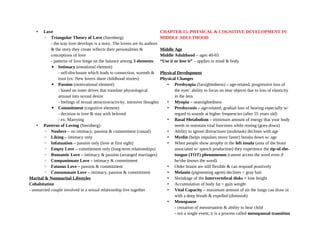• Love
◦ Triangular Theory of Love (Sternberg)
- the way love develops is a story. The lovers are its authors
& the story they create reflects their personalities &
conceptions of love
- patterns of love hinge on the balance among 3 elements:
▪ Intimacy (emotional element)
- self-disclosure which leads to connection, warmth &
trust (ex. New lovers share childhood stories)
▪ Passion (motivational element)
- based on inner drives that translate physiological
arousal into sexual desire
- feelings of sexual attraction/activity, intrusive thoughts
▪ Commitment (cognitive element)
- decision to love & stay with beloved
- ex. Marrying
• Patterns of Loving (Sternberg)
◦ Nonlove – no intimacy, passion & commitment (casual)
◦ Liking – intimacy only
◦ Infatuation – passion only (love at first sight)
◦ Empty Love – commitment only (long-term relationships)
◦ Romantic Love – intimacy & passion (arranged marriages)
◦ Companionate Love – intimacy & commitment
◦ Fatuous Love – passion & commitment
◦ Consummate Love – intimacy, passion & commitment
Marital & Nonmarital Lifestyles
Cohabitation
- unmarried couple involved in a sexual relationship live together
CHAPTER 15: PHYSICAL & COGNITIVE DEVELOPMENT IN
MIDDLE ADULTHOOD
Middle Age
Middle Adulthood – ages 40-65
“Use it or lose it” – applies in mind & body
Physical Development
Physical Changes
• Presbyopia (farsightedness) – age-related, progressive loss of
the eyes’ ability to focus on near objects due to loss of elasticity
in the lens
• Myopia – nearsightedness
• Presbycusis – age-related, gradual loss of hearing especially w/
regard to sounds at higher frequencies (after 55 years old)
• Basal Metabolism – minimum amount of energy that your body
needs to maintain vital functions while resting (goes down)
• Ability to ignore distractions (multitask) declines with age
• Myelin (helps impulses move faster) breaks down w/ age
• When people show atrophy in the left insula (area of the brain
associated w/ speech production) they experience the tip-of-the-
tongue (TOT) phenomenon (cannot access the word even if
he/she knows the word)
• Older brains are still flexible & can respond positively
• Melanin (pigmenting agent) declines = gray hair
• Shrinkage of the Intervertebral disks = lose height
• Accumulation of body fat = gain weight
• Vital Capacity – maximum amount of air the lungs can draw in
with a deep breath & expelled (diminish)
• Menopause
- cessation of menstruation & ability to bear child
- not a single event; it is a process called menopausal transition
 