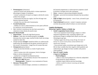 • Perimenopause (climacteric)
- period of several years during which a woman experiences
physiological changes of menopause
- woman’s production of mature ova begins to decline & ovaries
produce less estrogen
- menstruation becomes less regular, less flow & longer time
between menstrual periods
- includes first year after end of menstruation
• Erectile Dysfunction
- inability of a man to achieve/maintain an erect penis sufficient
for satisfactory sexual performance
• Men’s decline in testosterone has also been associated w/
reductions in bone density & muscles mass
Physical & Mental Health
• Hypertension – chronically high blood pressure
• Diabetes – body does not produce/properly use insulin
(hormone that converts sugar, starches & other foods into energy
needed for daily life)
• Female hormone estrogen’s beneficial effects on cardiovascular
health before the menopause & the genetic protection given by
the second X chromosome = longer lives for women than men
• Osteoporosis (porous bones)
- bones become thin & brittle as a result of rapid calcium
depletion
- more in women since after menopause, levels of estrogen
(helps in calcium absorption) fall
- marked loss in height & hunchbacked posture
• Breast Cancer – can be hereditary because of the mutations of
the BRCA1 & BRCA2 genes
◦ Mammography – diagnostic x-ray examination of breasts
• Hormone Therapy (HT)
- treatment w/ artificial estrogen, sometimes in combination w/
the hormone progesterone, to relieve/prevent symptoms caused
by decline in estrogen levels after menopause
• Stress – response to physical/psychological demands
• Stressors – perceived environmental demands that may produce
stress
• Fight of Flight (adrenal glands) – more of men, activated in part
by testosterone
• Tend & Befriend (oxytocin) – women’s response; nurturant
activities that promote safety & reliance on social networks
Cognitive Development
Measuring Cognitive Abilities in Middle Age
• Seattle Longitudinal Study (Schaie)
- first to use sequential research design; unique as a cohort-
sequential longitudinal study, examining cognitive and
psychosocial change in multiple birth cohorts over the same
chronological age span.
- findings suggest that during young old age, the slopes of
decline for several of the primary mental abilities have
significantly flattened
- cross-sectional studies overestimate age changes prior to the
60s for those variables that show negative cohort gradients and
underestimate age changes for those variables with positive
cohort gradients
• Horn & Cattell’s Studies
2 Aspects of Intelligence:
◦ Fluid Intelligence
- ability to solve novel problems & is relatively independent
of educational & cultural influences
- problems require little/no previous knowledge
- abilities needed for abstract reasoning and speeded
performance
 