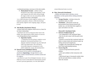 - on-demand parenting is necessary in the early months
▪ Maturational Account – children will go
through the same stages of development, in the
same sequence but each child will go through
the stages at their own rate. (an activity will be
learned once brain is developed)
- ex. a child who grows slowly might be cautious, even-
tempered, and patient; whereas a child who develops
more quickly might be more outgoing, happy, and quick
to react.
● John Bowlby (Attachment Theory)
- primary bond with caregivers which serve as a basis for
our future relationships
- attachment also serves to keep the infant close to the
mother, thus improving the child's chances of survival.
- not all dependencies lead to attachment
▪ Separation Anxiety
- if separation from the primary caregiver occurs
during the critical period and there is no
adequate substitute emotional care, the child will
suffer from deprivation. This will lead to
irreversible long-term consequences in the
child's intellectual, social, and emotional devt
● Konrad Lorenz (Ethological Theory)
- best known for his research of the principle of
attachment (Imprinting) , through which in some
species a bond is formed between a newborn animal and
its caregiver.
- our behavior is part of our biological structure. Just as a
child may receive certain physical characteristics passed
on from a previous generation, so to the child inherits
certain behavioral traits to survive.
● Mary Ainsworth (Attachment)
- children and infants need to develop a secure
dependence on their parents before seeking unfamiliar
situations.
▪ Strange Situation – develop to know the
attachment styles of a child
▪ Attachment – affectionate tie that one
person/animal forms between himself and
another one, a tie that binds them together in
space and endures over time.
Ainsworth’s Attachment Styles
▪ Insecure-Avoidant (Type A)
- very independent of the attachment figure
- they do not seek contact with the parent when
distressed.
- learned to accept that their emotional needs are
likely to remain unmet and continue to grow up
feeling unloved and insignificant.
- struggles with expressing their feelings and
find it hard understanding emotions
▪ Secure (Type B)
- warm & loving bond between parent &
children
- active and confident in their interaction with
others
- child showed signs of missing the mother when
she left and made efforts to reunite with her
when she returned
 