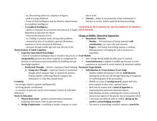 - ex. Discovering pattern in a sequence of figures
- peak in young adulthood
- losses of fluid intelligence may be offset by improvements
in crystallized intelligence
◦ Crystallized Intelligence
- ability to remember & use learned information & is largely
dependent on education & culture
- fixed (as the structure of ice)
- ex. Finding a synonym word, solving math problems
- measured by tests of vocabulary, general information,
responses to social situations & dilemmas
- increases through middle age until near the end of life
Distinctiveness of Adult Cognition
• Expertise (Specialized Knowledge)
- form of crystallized intelligence that is related to the process of
encapsulation (process that allows expertise to compensate for
declines in information-processing ability by bundling relevant
knowledge together)
◦ Postformal Thought – intuitive, experience-based thinking
▪ Integrative Thought – important feature of postformal
thought which integrate logic w/ intuition & emotion.
Putting together conflicting ideas & compare new
information w/ what they already know
Creativity
- not strongly related to general intelligence/IQ
- no strong genetic contributions
- is a product of particular social/ environmental contexts & individual
differences
Work & Education
• Phased Retirement – gradual transition before retirement
(reducing work hours, work on part-time basis)
• Bridge Employment – switching to another company or a new
line of work
• Literacy – ability to use printed & written information to
function in society, achieve goals & develop knowledge
CHAPTER 16: PSYCHOSOCIAL DEVELOPMENT IN MIDDLE
ADULTHOOD
Change at Midlife: Theoretical Approaches
• Humanistic Theorists
◦ Maslow - full realization of human potential (self-
actualization) can come only with maturity
◦ Rogers – full human functioning requires a constant,
lifelong process of bringing the self in harmony w/
experience
Trait Models
• Slow change during middle & older years is common
• Conscientiousness is highest in middle age because of work
experience or increased in social maturity & emotional stability
Normative Stage Models
• Individuation & Transcendence (Carl Jung)
◦ Healthy midlife development calls for Individuation
(emergence of the true self through balancing of integration
of conflicting parts of the personality)
◦ Midlife as a time of turning inward: people shift their
preoccupation to their inner, spiritual selves
◦ Both men & women seek a union of opposites by
expressing their previously disowned aspects
◦ Individuation involves combining the various conscious &
unconscious aspects of the psyche into an integrated whole
◦ 2 necessary but difficult tasks of midlife: giving up the
youth & acknowledging mortality
◦ The need to acknowledge mortality requires a search for
 