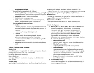 meaning within the self
• Generativity Vs Stagnation (Erik Erikson)
◦ Middle-aged develops a concern w/ establishing, guiding &
influencing the next generation/else experiences stagnation
◦ Stagnation – sense of inactivity/lifelessness
◦ Midlife is a time of outward turn
◦ Care – virtue; a commitment to take care of the persons,
products & ideas one has learned to take care for
• George Vaillant & Daniel Levinson
◦ Vaillant
- like Jung, reported a lessening of gender differentiation at
midlife & a tendency for men to become more nurturant &
expressive
- echoed Jung’s concept of turning inward
◦ Levinson
- men at midlife became less obsessed w/ personal
achievement & more concerned w/ relationships
- transition to middle adulthood was stressful enough to be
considered a crisis
◦ Interiority (Bernice Neugarten) – introspective tendency at
midlfe
The Self at Midlife : Issues & Themes
Midlife Crisis
- stressful life period precipitated by the review & reevaluation of one’s
past, typically occurring in the early to middle 40s
- brings on by awareness of mortality
Quarterlife Crisis
- emerging adults seek to settle into satisfying work & relationships
- mid 20s-30s
Turning Points
- psychological transition that involve significant change/transformation
in the perceived meaning, purpose or direction of a person’s life
- triggered by major life events, normative changes/a new understanding
of past experience (positive/negative) & they may be stressful
Midlife Review
- introspective examination that often occurs in middle age, leading to
reappraisal & revision of values & priorities
Developmental Deadlines
- time constraints on certain ability (ex. Ability to have a child)
Identity Development
• Identity Process Theory (IPT) – Susan Krauss Whitbourne
- based on processes of assimilation & accommodation
- identity is made up of accumulated perceptions of self
- perceived physical characteristics, cognitive abilities &
personality traits are incorporated in Identity Schemas
(accumulated perceptions of self shaped by incoming
information from intimate relationships, work-related situations
& community & other experiences)
◦ Identity Assimilation
- effort to fit new experience into an existing self-concept
◦ Identity Accommodation
- adjusting the self-concept to fit new experience
◦ Identity Balance
- maintain a stable sense of self while adjusting their self-
schemas to incorporate new information (effects of aging)
- people who constantly assimilate = inflexible & do not
learn from experience (denial of aging)
◦ People who constantly accommodate = weak & highly
vulnerable to criticism
• Narrative Psychology
- views the development of the self as a continuous process of
constructing one’s life story
 