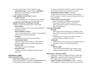 - provides a person with a “narrative identity” (script)
◦ Generativity Scripts – feature a theme of redemption
(deliverance from suffering & are associated w/
psychological well-being)
• Gender Identity & Gender Roles (Guttman)
◦ Gender Crossover
- reversal of gender roles after the end of active parenting
- once active parenting is over, reversal of roles occur
• Multiple Dimensions of Well-Being (Carol Ryff)
- midlife is a period of generally positive mental health
◦ Self-Acceptance
- positive attitude toward the self that acknowledges both
good & bad qualities
◦ Positive Relations w/ Others
- warm, trusting relationships w/ others & an understanding
of the dynamics oh human relationships
◦ Autonomy
- independent & assured in interactions & beliefs
◦ Environmental Mastery
- ability to manage the environment to achieve goals by
choosing/creating contexts to maximize opportunities
◦ Purpose in Life
- having goals & sense of directedness
◦ Personal Growth
- feeling of continued development & openness to new
experiences
Relationships at Midlife
Theories of Social Contact
• Social Convoy Theory (Kahn & Antonucci)
- people move through life surrounded by social convoys (circles
of close friends & family members of varying degrees of
closeness) on whom they can rely for assistance, well-being &
social support & whom they can offer care & concern
• Socioemotional Selective Theory (Carstensen)
- people select social contacts on the basis of the changing
relative importance of social interaction & based on their ability
to meet our goals
3 Main Goals of Social Interaction:
◦ Source of information (childhood-young adulthood)
◦ Helps people develop & maintain a sense of self
◦ Source of pleasure & comfort or emotional well-being
(infancy & middle age)
Consensual Relationships
• Marriage
◦ Marital satisfaction hits bottom early in middle age, when
many couples have teenage children & are heavily involved
in careers
◦ Satisfaction reaches a height when children are grown;
retired & lifetime accumulation of assets
• Cohabitation
◦ Cohabitating men are more likely to be depressed (may need
the kind of care that wives traditionally provide)
• Divorce
◦ Marital Capital
- financial & emotional benefits built up during a long-
standing marriage which tend to hold a couple together
Relationships w/ Maturing Children
• Parenthood is a process of letting go (usually in middle age)
• Empty Nest – transitional phase of parenting following the
last/youngest child’s leaving the parents’ home
• Chronic Emergency of Parenthood (Guttman) – feeling of
relief brought by the empty nest since they can now purse their
 