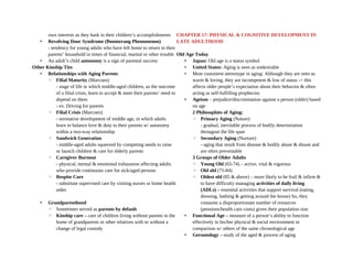 own interests as they bask in their children’s accomplishments
• Revolving Door Syndrome (Boomerang Phenomenon)
- tendency for young adults who have left home to return to their
parents’ household in times of financial, marital or other trouble
• An adult’s child autonomy is a sign of parental success
Other Kinship Ties
• Relationships with Aging Parents
◦ Filial Maturity (Marcoen)
- stage of life in which middle-aged children, as the outcome
of a filial crisis, learn to accept & meet their parents’ need to
depend on them
- ex. Driving for parents
◦ Filial Crisis (Marcoen)
- normative development of middle age, in which adults
learn to balance love & duty to their parents w/ autonomy
within a two-way relationship
◦ Sandwich Generation
- middle-aged adults squeezed by competing needs to raise
or launch children & care for elderly parents
◦ Caregiver Burnout
- physical, mental & emotional exhaustion affecting adults
who provide continuous care for sick/aged persons
◦ Respite Care
- substitute supervised care by visiting nurses or home health
aides
• Grandparenthood
◦ Sometimes served as parents by default
◦ Kinship care – care of children living without parents in the
home of grandparents or other relatives with or without a
change of legal custody
CHAPTER 17: PHYSICAL & COGNITIVE DEVELOPMENT IN
LATE ADULTHOOD
Old Age Today
• Japan: Old age is a status symbol
• United States: Aging is seen as undesirable
• Most consistent stereotype in aging: Although they are seen as
warm & loving, they are incompetent & low of status -> this
affects older people’s expectation about their behavior & often
acting as self-fulfilling prophecies
• Ageism – prejudice/discrimination against a person (older) based
on age
2 Philosophies of Aging:
◦ Primary Aging (Nature)
- gradual, inevitable process of bodily deterioriation
througout the life span
◦ Secondary Aging (Nurture)
- aging that result from disease & bodily abuse & disuse and
are often preventable
3 Groups of Older Adults
◦ Young Old (65-74) – active, vital & vigorous
◦ Old old (75-84)
◦ Oldest old (85 & above) – more likely to be frail & infirm &
to have difficulty managing activities of daily living
(ADLs) – essential activities that support survival (eating,
dressing, bathing & getting around the house) So, they
consume a disproportionate number of resources
(pensions/health care costs) given their population size
• Functional Age – measure of a person’s ability to function
effectively in his/her physical & social environment in
comparison w/ others of the same chronological age
• Gerontology – study of the aged & process of aging
 