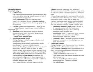 Physical Development
Longevity & Aging
• Life Expectancy
- age to which a person in a particular cohort is statistically likely
to live, given his/her current age & health status, on the basis of
average longetivity of a population
- based on Longetivity (length of an individual’s life)
- gains in life expectancy = declines in Mortality/Death rate
(proportions of a total population or of certain age group who die
in a given year)
• Life Span – longest period that members of a species can live
◦ Jeanne Clement – longest life span who died at 122 years
Why People Age
• Senescence – period of the life span marked by declines in
physical functioning usually associated w/ aging; begins at
different ages for different people
2 Theories About Biological Aging:
• Genetic-Programming Theories
- biological aging as resulting from a genetically determined
developmental timetable
- people’s bodies age according to instructions built into the
genes & aging is a normal part of the development
- twin studies show that genetic differences account for about 1/4
of the variance in the adult human life span & the genetic
influence on aging become stronger over time, especially after60
- aging may also be influenced by specific genes “switching off”
after wich age-related losses (declines in vision, hearing) occur
- the fragmentation of Mitochondria (tiny organisms that
generate energy for cell processes & play an important role in
helping cells survive under stress) prompted cells to self-destruct
which may be a major cause of aging
- every time a cell divides, replicating its genetic code, the
Telomeres (protective fragments of DNA on the tips of
chromosomes) become shorter. When cells can no longer divide,
the body loses its ability to repair damaged tissue & thus begins
to age
- telomere length may predict how many years of life are healthy
(ex. Telomere change is affected by stress, which is predictive of
cardiovascular disease & cancer, both can shorten life)
- the above processes are related & interacting. Mitochondrial
dysfunction may lead to damage in DNA which may lead to a
more rapid shortening of telomere length & accelerated aging
◦ Programmed Senescence Theory – aging is the result of
the sequential switching on & off of certain genes
◦ Endocrine Theory – biological clocks act through
hormones to control the pace of aging
◦ Immunological Theory – a programmed decline in immune
system functions leads to increased vulnerability to
infectious disease & thus to aging & death
◦ Evolutionary Theory – aging is an evolved trait thus genes
that promote reproduction are selected at higher rates than
geneds that extend life
• Variable-Rate Theories
- biological aging as a result of processes that involve damage to
biological systems & that vary from person to person
- also called Error Theories because it involves damage due to
chance errors in/environmental assaults on biological systems
◦ Wear-and-tear Theory
- cells & tissues have vital parts that wear out
- body ages as a result of accumulated damage to the system
at the molecular level
- when the person’s body is unable to repleace
damaged/useless cells, it eventually runs down
◦ Free-radical Theory
 