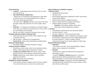 Vision & Hearing
• Cataracts – cloudy/opaque areas in the lens of the eye, which
cause blurred vision
• Age-related Macular Degeneration
- leading cause of irreversible visual impairment in older adults
in which the center of the retina gradually loses its ability to
discern fine details (becomes blurry)
- the retinal cells in Macula (small spot in the center of the retina
that helps us keep objects directly in our line of sight in sharp
focus)
• Glaucoma – 2nd
leading cause of blindness; irreversible damage
to the optic nerve caused by increased pressure in the eye which
can cause blindness if left untreated
• Men are more likely to experience hearing loss than women
Strength, Endurance, Balance & Reaction Time
• Adults generally lose about 10-20% of their strength up to age
70 and more after that
• Falls & injuries – leading cause of hospitalization
• Tae Kwan Do – helps in improving balance & walking ability
Physical & Mental Health
• Poor health is not an inevitable consequence of aging
Common Chronic Conditions
• Heart disease, cancer, stroke, chronic lower respiratory disease,
diabetes, influenza/pneuomonia, hypertension, arthritis
• Leading cause of death at 60: Heart disease, stroke, chronic
pulmonary disease, lower respiratory infections & lung cancer
• Women: hypertension, stroke, asthma, chronic bronchitis,
emphysema & arthritis
• Men: heart disease, cancer & diabetes
Disabilities & Activity Limitations
• In the presence of chronic conditions & loss of reserve capacity,
even a minor illness/injury can have serious repercussions
Lifestyle Influences on Health & Longevity
1. Physical Activity
• Strengthen the heart & lungs
• Decreases stress
• Protect against hypertension, hardening of arteries, heart disease,
osteoporosis & diabetes
• Maintain speed, stamina, strength & endurance
• Improves mental alertness & cognitive performance
• Enhance feelings of mastery & well-being
◦ Inactivity – heart disease, diabetes, colon cancer,
hypertension, obesity, degenerative disorders
2. Nutrition
• Susceptibility to atherosclerosis, heart disease & diabetes
• Excessive body fat = cancer
• Excessive weight loss = muscle weakness & frailty
• Periodontal Disease – chronic inflammation of the gums caused
by the bacteria in plaque that can result in tender/bleeding gums
& eventual tooth loss = related to cognitive declines,
cardiovascular disease & may impair regulation of blood sugar
Mental & Behavioral Problems
• Depression
- risk factors in late adult: chronic illness/disability, cognitive
decline, divorce, separation or widowhood
• Dementia
- deterioration in cogntive & behavioral functioning due to
physiological causes
- caused by Alzheimer’s Disease (progressive, irreversible,
degenerative brain disorder characterized by cognitive
deterioration&loss of control of body functions, leading to death)
- Parkinson’s Disease – progressive, irreversible degenerative
neurological disorder characterized by tremor, stiffness, slowed
movement & unstable posture
 