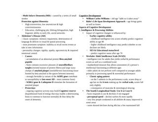 - Multi-Infarct Dementia (MD) – caused by a series of small
strokes
Protection against Dimentia:
◦ High extraversion, low neuroticism & high
conscientiousness
◦ Education, challenging job, lifelong bilingualism, high
linguistic ability in early life, social networks
• Alzheimer’s Disease (AD)
- classic symptoms: memory impairment, deterioration of
language & deficits in visual & spatial processing
- most prominent symptom: inability to recall recent events or
take in new information
- personality changes: rigidity, apathy, egocentricity & impaired
emotional control
◦ Causes:
- accumulation of an abnormal protein Beta amyloid
peptide
- brain contains excessive amounts of neurofibrillary
tangles (twisted masses of protein fibers) and large waxy
clumps of amyloid plaque (insoluble/non functioning tissue
formed by beta amyloid in the spaces between neurons)
- strongly heritable (a variant of the AOPE gene contribute
to susceptibility to late-onset AD – most common form)
- SORLI gene & Cathepsine D stimulate the formation of
amyloid plaque
◦ Protection:
- ongoing cognitive activity may build Cognitive reserve
(hypothesized fund of energy that may enable a deteriorating
brain to continue to function normally) & thus delay the
onset of dementia
Cognitive Development
• William Carlos Williams – old age “adds as it takes away”
• Balte’s Life-Span Development Approach – age brings gains
as well as losses
Aspects of Cognitive Development
1. Intelligence & Processing Abilities
• Impact of cognitive changes is influenced by:
◦ Earlier cognitive ability
- childhood intelligence test scores reliably predict cognitive
ability at age 80
- higher childhood intelligence may predict whether or not
declines are likely
◦ SES & Educational status/level
- predict cognitive status after age 70
• Wechsler Adult Intellicence Scale (WAIS)
- intelligence test for adults that yields verbal & performance
scores as well as a combined score
- standardized measure that allows assessment of a person’s
intellectual functioning at different ages
- older adults do not perform well compared to younger adults
primarily in processing speed & nonverbal performance
◦ Classic aging pattern
- on the 5 subtests in the performance scale, scores drop w/
age but on the 6 tests making up the verbal scale, scores fall
only slightly
- consequence of muscular & neurological slowing
• The Seattle Longitudinal Study: Use It or Lose It
- brain responds to use & declines if not engaged
- perceptual speed – decline earliest & most rapidly
- very few people weakened in all abilities & many improved in
some areas
- some showed declines during 40s but a few maintained full
 