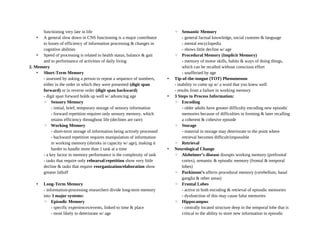 functioning very late in life
• A general slow down in CNS functioning is a major contributor
to losses of efficiency of information processing & changes in
cognitive abilities
• Speed of processing is related to health status, balance & gait
and to performance of activities of daily living
2. Memory
• Short-Term Memory
- assessed by asking a person to repeat a sequence of numbers,
either in the order in which they were presented (digit span
forward) or in reverse order (digit span backward)
- digit span forward holds up well w/ advancing age
◦ Sensory Memory
- initial, brief, temporary storage of sensory information
- forward repetition requires only sensory memory, which
retains efficiency throughout life (declines are rare)
◦ Working Memory
- short-term storage of information being actively processed
- backward repetition requires manipulation of information
in working memory (shrinks in capacity w/ age), making it
harder to handle more than 1 task at a time
- a key factor in memory performance is the complexity of task
- tasks that require only rehearsal/repetition show very little
decline & tasks that require reorganization/elaboration show
greater falloff
• Long-Term Memory
- information-processing researchers divide long-term memory
into 3 major systems:
◦ Episodic Memory
- specific experiences/events, linked to time & place
- most likely to deteriorate w/ age
◦ Semantic Memory
- general factual knowledge, social customs & language
- mental encyclopedia
- shows little decline w/ age
◦ Procedural Memory (Implicit Memory)
- memory of motor skills, habits & ways of doing things,
which can be recalled without conscious effort
- unaffected by age
• Tip-of-the-tongue (TOT) Phenomenon
- inability to come up w/ a word that you knew well
- results from a failure in working memory
• 3 Steps to Process Information:
◦ Encoding
- older adults have greater difficulty encoding new episodic
memories because of difficulties in forming & later recalling
a coherent & cohesive episode
◦ Storage
- material in storage may deteriorate to the point where
retrieval becomes difficult/impossible
◦ Retrieval
• Neurological Change
◦ Alzheimer’s disease disrupts working memory (prefrontal
cortex), semantic & episodic memory (frontal & temporal
lobes)
◦ Parkinson’s affects procedural memory (cerebellum, basal
ganglia & other areas)
◦ Frontal Lobes
- active in both encoding & retrieval of episodic memories
- dysfunction of this may cause false memories
◦ Hippocampus
- centrally located structure deep in the temporal lobe that is
critical to the ability to store new information in episodic
 