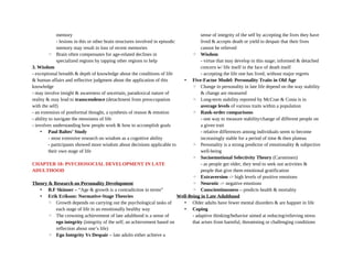 memory
- lesions in this or other brain structures involved in episodic
memory may result in loss of recent memories
◦ Brain often compensates for age-related declines in
specialized regions by tapping other regions to help
3. Wisdom
- exceptional breadth & depth of knowledge about the conditions of life
& human affairs and reflective judgment about the application of this
knowledge
- may involve insight & awareness of uncertain, paradoxical nature of
reality & may lead to transcendence (detachment from preoccupation
with the self)
- an extension of postformal thought, a synthesis of reason & emotion
- ability to navigate the messiness of life
- involves understanding how people work & how to accomplish goals
• Paul Baltes’ Study
- most extensive research on wisdom as a cognitive ability
- participants showed more wisdom about decisions applicable to
their own stage of life
CHAPTER 18: PSYCHOSOCIAL DEVELOPMENT IN LATE
ADULTHOOD
Theory & Research on Personality Development
• B.F Skinner – “Age & growth is a contradiction in terms”
• Erik Erikson: Normative-Stage Theories
◦ Growth depends on carrying out the psychological tasks of
each stage of life in an emotionally healthy way
◦ The crowning achievement of late adulthood is a sense of
ego integrity (integrity of the self; an achievement based on
reflection about one’s life)
◦ Ego Integrity Vs Despair – late adults either achieve a
sense of integrity of the self by accepting the lives they have
lived & accepts death or yield to despair that their lives
cannot be relieved
◦ Wisdom
- virtue that may develop in this stage; informed & detached
concern w/ life itself in the face of death itself
- accepting the life one has lived, without major regrets
• Five-Factor Model: Personality Traits in Old Age
◦ Change in personality in late life depend on the way stability
& change are measured
◦ Long-term stability reported by McCrae & Costa is in
average levels of various traits within a population
◦ Rank-order comparisons
- one way to measure stability/change of different people on
a given trait
- relative differences among individuals seem to become
increasingly stable for a period of time & then plateau
◦ Personality is a strong predictor of emotionality & subjective
well-being
◦ Socioemotional Selectivity Theory (Carstensen)
- as people get older, they tend to seek out activities &
people that give them emotional gratification
◦ Extraversion -> high levels of positive emotions
◦ Neurotic -> negative emotions
◦ Conscientiousness – predicts health & mortality
Well-Being in Late Adulthood
• Older adults have fewer mental disorders & are happier in life
• Coping
- adaptive thinking/behavior aimed at reducing/relieving stress
that arises from harmful, threatening or challenging conditions
 