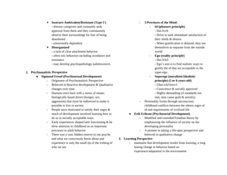 ▪ Insecure-Ambivalent/Resistant (Type C)
- distrust caregivers and constantly seek
approval from them and they continuously
observe their surroundings for fear of being
abandoned
- emotionally dependent
▪ Disorganized
- a lack of clear attachment behavior
- often mix behaviors including avoidance and
resistance
- may develop psychopathology (adolescence)
2. Psychoanalytic Perspective
● Sigmund Freud (Psychosexual Development)
- Originator of Psychoanalytic Perspective
- Believed in Reactive development & Qualitative
changes over time
- Humans were born with a series of innate,
biologically based drives (hunger, sex,
aggression) that must be redirected to make it
possible to live in society
- People were motivated to satisfy their urges &
much of development involved learning how to
do so in socially acceptable ways
- Early experiences shaped later functioning & he
drew attention to childhood as an important
precursor to adult behavior
- There was a vast, hidden reserve to our psyche
and what we consciously know about and
experience is only the small tip of the iceberg of
who we are
- 3 Provinces of the Mind:
- Id (pleasure principle)
- Das Es/It
- Drive to seek immediate satisfaction of
their needs & desires
- When gratification is delayed, they see
themselves as separate from the outside
world
- Ego (reality principle)
- Das Ich/I
- Ego’s aim is to find realistic ways to
gratify the id that are acceptable to the
super-ego
- Superego (moralistic/idealistic
principle) (5 or 6 years old)
- Uber-ich/Over-I
- Conscience & socially approved
- Highly demanding (if standards not
met, may cause guilt & anxiety)
- Personality forms through unconscious
childhood conflicts between the inborn urges of
id and requirements of civilized life
● Erik Erikson (Psychosocial Development)
- Modified and extended Freudian theory by
emphasizing the influence of society on the
developing personality
- A pioneer in taking a life-span perspective and
believed in qualitative change
3. Learning Perspective
- maintains that development results from learning, a long
lasting change in behavior based on
experience/adaptation to the environment
 