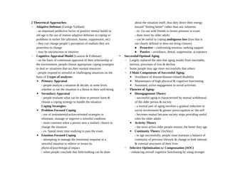 2 Theoretical Approaches:
◦ Adaptive Defenses (George Vaillant)
- an important predictive factor of positive mental health in
old age is the use of mature adaptive defenses in coping w/
problems in earlier life (altruism, humor, suppression, etc)
- they can change people’s perception of realities they are
powerless to change
- may be unconscious or intuitive
◦ Cognitive-Appraisal Model (Lazarus & Folkman)
- on the basis of continuous appraisal of their relationship w/
the environment, people choose appropriate coping strategies
to deal w/ situations that tax their normal resources
- people respond to stressful or challenging situations on the
basis of 2 types of analyses:
▪ Primary Appraisal
- people analyze a situation & decide, at some level,
whether or not the situation is a threat to their well-being
▪ Secondary Appraisal
- people evaluate what can be done to prevent harm &
choose a coping strategy to handle the situation
Coping Strategies:
▪ Problem-Focused Coping
- use of instrumental/action-oriented strategies to
eliminate, manage or improve a stressful condition
- more common when a person sees a realistic chance to
change the situation
- ex. Spend more time studying to pass the exam
▪ Emotion-Focused Coping
- attempting to manage the emotional response to a
stressful situation to relieve or lessen its
physical/psychological impact
- when people conclude that little/nothing can be done
about the situation itself, thus they direct their energy
toward “feeling better” rather than any solutions
- ex. Go out with friends to lessen pressure in exam
- done more by older adults
- can be useful in coping ambiguous loss (loss that is
not clearly defined or does not bring closure)
 Proactive – confronting emotion, seeking support
 Passive – avoidance, denial, suppression, acceptance
• Successful/Optimal Aging
◦ Largely replaced the idea that aging results from inevitable,
intrinsic processes of loss & decline
◦ Some people may age more successfully that others
◦ 3 Main Components of Successful Aging:
▪ Avoidance of disease/disease-related disability
▪ Maintenance of high physical & cognitive functioning
▪ Sustained, active engagement in social activities
◦ Theories of Aging:
▪ Disengagement Theory
- successful aging is characterized by mutual withdrawal
of the older person & society
- a normal part of aging involves a gradual reduction in
social involvement & greater preoccupation w/ the self
- becomes mutual because society stops providing useful
roles for older adults
▪ Activity Theory
- the more active older people remain, the better they age
▪ Continuity Theory (Atchley)
- to age successfully, people must maintain a balance of
continuity of previous lifestyle & change in both internal
& external structures of their lives
◦ Selective Optimization w/ Compensation (SOC)
- enhancing overall cognitive functioning by using stronger
 