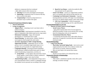 abilities to compensate that have weakened
- older adults conserve their resources by:
▪ Selecting fewer & more meaningful activities/goals
▪ Optimizing or making the most of resources that they
have to achieve their goals
▪ Compensating for losses by using resources in
alternative ways to achieve their goals
Practical & Social Issues Related to Aging
• Work & Retirement
• Living Arrangements
◦ Aging In Place – remaining in one’s own home with or
without assistance
◦ Retirement Hotel – hotel/apartment remodeled to meet the
needs of independent older adults (maid service, msg center)
◦ Retirement Community – large, self-contained
development w/ owned/rental units or both
◦ Shared Housing – by adult parents, children, friends or
social agencies match people who need a place
◦ Accessory Apartment or Elder Cottage Housing
Opportunity (ECHO) – independent unit for an older
person to love in remodeled single-family home or in a
portable unit on the grounds of a single-family home
◦ Congregate Housing – private/government-subsidized
rental apartment complexes/mobile home parks for olders’
meals, housekeeping, transportation, activities, etc
▪ Group Home – a social agency that owns/rents a house
brings together a small number of elderly residents &
hires helpers to shop, cook, clean for them
◦ Assisted-living Facility – semi-independent living in one’s
own room/apartment which is similar to congregate housing
but residents receive personal care according to their needs
▪ Board & Care Homes – similar but smaller & offer
more personal care & supervision
◦ Foster-Care Home – owners of a single-family residence
take in an unrelated older adult & provide meals & care
◦ Continuing Care Retirement Community – long-term
housing planned to provide a full range of accommodations
& services for affluent elderly people as their needs change
▪ Life-Care Communities – similar but guarantee
housing & medical/nursing care for a specified period
Personal Relationships in Late Life
• Theories of Social Contact & Social Support
◦ Social Convoy Theory
- aging adults maintain their level of social support by
identifying members of their social network who can help
them & avoiding those who are not supportive
◦ Sociemotional Selectivity Theory
- as remaining time becomes short, older adults choose to
spend time w/ people & in activities that meet immediate
emotional needs
Marital Relationships
• Long-Term Marriage
◦ MacArthur Successful Aging Study – men receive social
support primarily from their wives whereas women rely
more heavily on friends, relatives & children
◦ Men are more likely to be married than women
• Widowhood
◦ Women are more likely to be widowed than men
Nonmarital Lifestyles & Relationships
• Cohabitation
◦ Older adults’s cohabitation typically comes after a prior
marriage, not before marriage
 