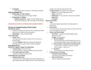 • Friendships
◦ Older people enjoy time spent w/ friends than in families
Nonmarital Kinship Ties
• Relationships w/ Adult Children
◦ Parent-child bonds remain strong in old age-
• Relationships w/ Siblings
◦ Sibling Commitment – degree to which siblings keep in
contact with & help each other out (stable across lifespan)
CHAPTER 19: DEALING WITH DEATH & BEREAVEMENT
The Many & Changing Meanings of Death & Dying
Mortality Revolution
• Advances in medicine & sanitation, new treatments & a better-
educated, more health-conscious population
• Thanatology – study of death & dying
Care of the Dying
• Hospice Care
- personal, patient & family centered care for a person w/ a
terminal illness
- provides Palliative Care (relieving pain & suffering &
allowing the person to die in peace, comfort & dignity)
Facing Death & Loss
Physical & Cognitive Changes Preceding Death
• Terminal Drop (Terminal Decline)
- observed decline in cognitive abilities near the end of life
• Near-Death Experience (NDE)
- altered functioning of temporal lobes
Confronting One’s Own Death
• Elisabeth Kubler-Ross
- found that most of dying people welcomed an opportunity to
speak openly about their condition & were aware of being close
to death, even when they had not been told
5 Stages of Grief: (not needed to be in sequence)
◦ Denial (“This cant be happening to me”)
◦ Anger (“Why me?”)
◦ Bargaining (“If I can only live to see my son married”)
◦ Depression
◦ Acceptance
Patterns of Grieving
• Grief
- emotional response experienced in the early phases of
bereavement
• Bereavement
- loss, due to death, of someone to whom one feels close & the
process of adjustment to the loss
• Classic Grief Work Model
◦ Grief Work – working out of psychological issues
connected w/ grief
3 Stages: (not sequential)
▪ Shock & Disbelief
- lost & confused then initial numbness gives way to
overwhelming feelings of sadness & frequent crying
▪ Preoccupation w/ the memory of the dead person
- come to terms w/ death but cannot yet accept it
- lasts 6 months – 2 years or so
▪ Resolution
- renews interest in everyday activities
• 3 Main Patterns of Grieving
◦ Commonly Expected Pattern
- mourner goes from high to low distress
◦ Absent Grief Pattern
- does not experience intense distress
 