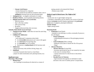 ◦ Chronic Grief Pattern
- remains distressed for a long time
- may be painful & most difficult acceptance when a loss is
ambiguous (missing loved one then presumed dead)
• Ambiguous loss – no tangible confirmation of a death
• Resilience Pattern – low & gradually diminishing distress
• Helping Someone Who Lost a Loved One:
◦ Share the sorrow
◦ Don’t offer false comfort
◦ Offer practical help
◦ Be patient
◦ Suggest professional help when necessary
Attitudes About Death Across Life Span
• Timing-of-events Model – death does not mean the same thing
to different ages
• Childhood & Adolescence
◦ 5-7 years
- most understand 3 components about death:
▪ It is irreversible (dead person can’t come to life again)
▪ It is universal (all living things die)
▪ It is inevitable (can’t be avoided)
▪ Dead person is nonfunctional (all life functions end)
• Adolescence
- taking unnecessary risks (reckless driving, drugs, sex)
• Adulthood
- extremely frustrated when faced w/ a fatal illness
- prepare for death emotionally (will, planning funerals, etc)
Significant Losses
Mourning a Miscarriage
• Mizuko Kuyo
- rite of apology & remembrance & observed as a means of
making amends to the aborted life (Tokyo)
- Mizuko (water child)
Medical, Legal & Ethical Issues: The “Right to Die”
Suicide
- suicide rates rise w/ age & higher among men
- a hereditary vulnerability may be related to low activity of the brain
chemical serotonin (mood & impulse-regulating) in the prefrontal
cortex (seat of judgment, planning & inhibition)
Suicide Attempt
- higher among women
Hastening Death
• Euthanasia (Good Death)
- intended to end suffering or to allow a terminally ill person to
die with dignity
◦ Passive Euthanasia
- withholding/discontinuation of life-prolonging treatment
- legal
◦ Active Euthanasia (Mercy killing)
- deliberate action taken to shorten the life of the person
- illegal
• Advance Directives
◦ Advance Directive (Living Will)
- document specifying the type of care wanted by the maker
in the event of a terminal illness
- contains instructions for when & how to discontinue
medical care
◦ Durable Power of Attorney
- legal instrument that appoints an individual to make
decisions in the event of another person’s incapacitation
 
