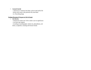 • Assisted Suicide
- a physician or someone else helps a person take his/her life
- person who wants to die performs the actual deed
- ex. Prescribing drugs
Finding Meaning & Purpose in Life & Death
• Life Review
- reminiscence about one’s life in order to see its significance
- can foster ego integrity
- recording an autobiography, family tree, photoalbums, old
letters, scrapbooks, reuniting with former friends
 