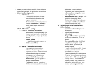- Seek to discover objective laws that govern changes in
observable behavior & see development as continuous
- 2 important learning theories:
● Behaviorism
- a mechanistic theory that describes
observed behavior as a predictable
response to exercise
- Development is reactive and continuous
- Focuses on Associative Learning (a
mental link is formed between two
events)
- 2 kinds of Associative Learning:
A. Classical Conditioning (Ivan Pavlov)
- A response to a stimulus is evoked after
repeated association with a stimulus that
normally elicits the response (salivation
of dog)
- John B. Watson
- Applied such stimulus-response to
children (Little Albert)
B. Operant Conditioning (B.F Skinner)
- Learning based on association of
behavior with its consequences
- Organism will tend to repeat a response
that has been reinforced by desirable
consequences and will suppress a
response that has been punished
- Reinforcement - process by which a
behavior is strengthened
- Punishment - behavior is weakened
- Reinforcement is most effective when it
immediately follows a behavior
- If a response is no longer reinforced, it
will eventually be extinguished (return
to its original level)
- Behavior Modification Therapy - form
of operant conditioning used to
eliminate undesirable behavior (temper
tantrums) or instill desirable behavior
(putting away toys after play)
● Social Learning/Social Cognitive Theory
(Albert Bandura)
- environment as the chief impetus for
development
- Impetus for development is
bidirectional
- Reciprocal Determinism (person acts
on the world as the world acts on the
person)
- Observational Learning (Modeling)
- People learn appropriate social
behavior chiefly by observing &
imitating models
- People tend to choose models who are
prestigious, control resources and
rewarded for what they do
- Observational learning can occur even
if a person does not imitate the observed
behavior (how a child learn a language)
- Through feedback on their behavior,
children gradually form standards for
judging their actions & become more
selective in choosing models who
 