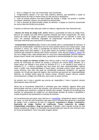 1 - Erros e códigos de risco são encontrados mais facilmente;......................................
2 - Programadores passam a ter uma visão analítica objetiva, que possibilita e ajuda no
reconhecimento de onde os mesmo foram ou não precisos e desatentos;...........................
3 - Líder de projeto adquire uma oportunidade de estudar o código, seu projeto e também
sua equipe, passando a possuir uma perspectiva diferenciada;........................................
4 - Com a exclusão de determinadas classes de defeitos, a equipe se encontra concentrada
em outros tipos de eficiência do projeto.
E quanto as métricas onde cada qual mede um aspecto, algumas das mais relevantes são:
- Número de linhas de código (LOC, KLOC): Mostra a quantidade de linhas do código fonte.
Deve-se ter cuidado com está métrica quando utilizada para fazer comparações. Um maior
número de linhas de código não significa necessariamente que um software é maior que
outro. Por exemplo diferentes linguagens de programação necessitam de número de
instruções diferentes para executarem as mesmas coisas.
- Complexidade Ciclomática (CC): Fornece uma medida sobre a complexidade do software. O
cálculo de complexidade ciclomática leva em conta quantos desvios uma função possui. Cada
comando if, switch, for, while, é considerado um desvio do fluxo principal do código. Toda
função possui como valor padrão 1, já que pelo menos um caminho é possível para o código.
Conforme são inseridos os desvios este número aumenta. Como dito por Robert C. Martin em
seu livro Código Limpo, cada método deve ter uma única responsabilidade, portanto devemos
sempre buscar manter este indicador baixo, garantindo a manutenibilidade de nosso código.
- Falta de coesão em métodos (LCOM): Esta métrica mede o nível de coesão de uma classe
através da verificação do número de acessos a atributos em comum pelos métodos. Se a
classe possui um método A que acessa os atributos B e C, e um método D que acessa os
atributos E e F, a métrica considera que essa classe tem duas responsabilidades. Quanto
maior o LCOM, mais responsabilidades a classe possui, tornando-a pouco coesa. Assim como
outras métricas, este valor não pode ser considerado totalmente verdadeiro. Em algumas
ocasiões, em virtude das regras de negócio, dois conceitos que parecem ser responsabilidades
distintas, na verdade fazem parte do mesmo escopo. Portanto sempre deve-se analisar
minuciosamente o código com LCOM alto, para tomar as ações corretas.
No entanto vem à tona a questão que precisa ser respondida é "como é possivel calcular
efetivamente essas métricas?".
Várias são as ferramentas disponíveis e utilizadas para essa medição, algumas delas para
determinadas métricas e outras são soluções, que oferecem pacotes de métricas que podem
ser utilizadas para monitorar o código de maneira bem simples. Também há ferramentas que
auxiliam na comparação de código em um determinado período de tempo e possibilita a
criação de gráficos que apresentam a evolução do software.
Um ferramenta boa para gerar essas métricas é o SonarQube. Antigamente apenas conhecido
por Sonar, se trata de uma ferramenta web open-source utilizada para gerenciar a qualidade
de código e tem a cobertura de sete (7) categorias: Arquitetura e Design, Comentários,
Duplicação de código, Padrões de codificação, Testes (cobertura de código),
Complexidade ciclomática e Bugs em potencial. E detalhe, tudo é gerado através de uma
análise completa do código e os resultados são apresentados por meio de uma interface web,
em forma de dashboard. Como visto pelas imagens abaixo:
 